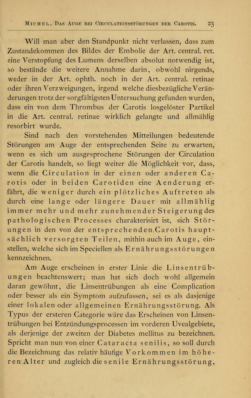 Will man aber den Standpunkt nicht verlassen, dass zum Zustandekommen des Bildes der Embolie der Art. central, ret. eine Verstopfung des Lumens derselben absolut notwendig ist, so bestande die weitere Annahme darin, obwohl nirgends, weder in der Art. ophth. noch in der Art. central, retinae oder ihren Verzweigungen, irgend welche diesbeziiglicheVeran- derungen trotz der sorgfaltigsten Untersuchung gefunden wurden, dass ein von dem Thrombus der Carotis losgeloster Partikel in die Art. central, retinae wirklich gelangte und allmahlig resorbirt wurde. Sind nach den vorstehenden Mitteilungen bedeutende Storungen am Auge der entsprechenden Seite zu erwarten, wenn es sich urn ausgesprochene Storungen der Circulation der Carotis handelt, so liegt weiter die Moglichkeit vor, dass, wenn die Circulation in der einen oder anderen Ca- rotis oder in beiden Carotiden eine Aenderung er- fahrt, die weniger durch ein plotzliches Auftreten als durch eine lange oder langere Dauer mit allmahlig immer mehr und mehr zunehmenderSteigerung des pathologischen Processes charakterisirt ist, sich Stor- ungen in den von der entsprechenden Carotis haupt- sachlich versorgten Teilen, mithin auch im Auge, ein- stellen, welche sich im Speciellen als Ernahrungsstorungen kennzeichnen. Am Auge erscheinen in erster Linie die Linsentriib- ungen beachtenswert; man hat sich doch wohl allgemein daran gewohnt, die Linsentriibungen als eine Complication oder besser als ein Symptom aufzufassen, sei es als dasjenige einer lokalen oder allgemeinen Ernahrungsstorung. Als Typus der ersteren Categorie ware das Erscheinen von Linsen- triibungen bei Entziindungsprocessen im vorderen Uvealgebiete, als derjenige der zweiten der Diabetes mellitus zu bezeichnen. Spricht man nun von einer Cataracta senilis, so soil durch die Bezeichnung das relativ haufige Vorkommen im hohe- r en Alter und zugleich die s eni 1 e Ernahrungsstorung,