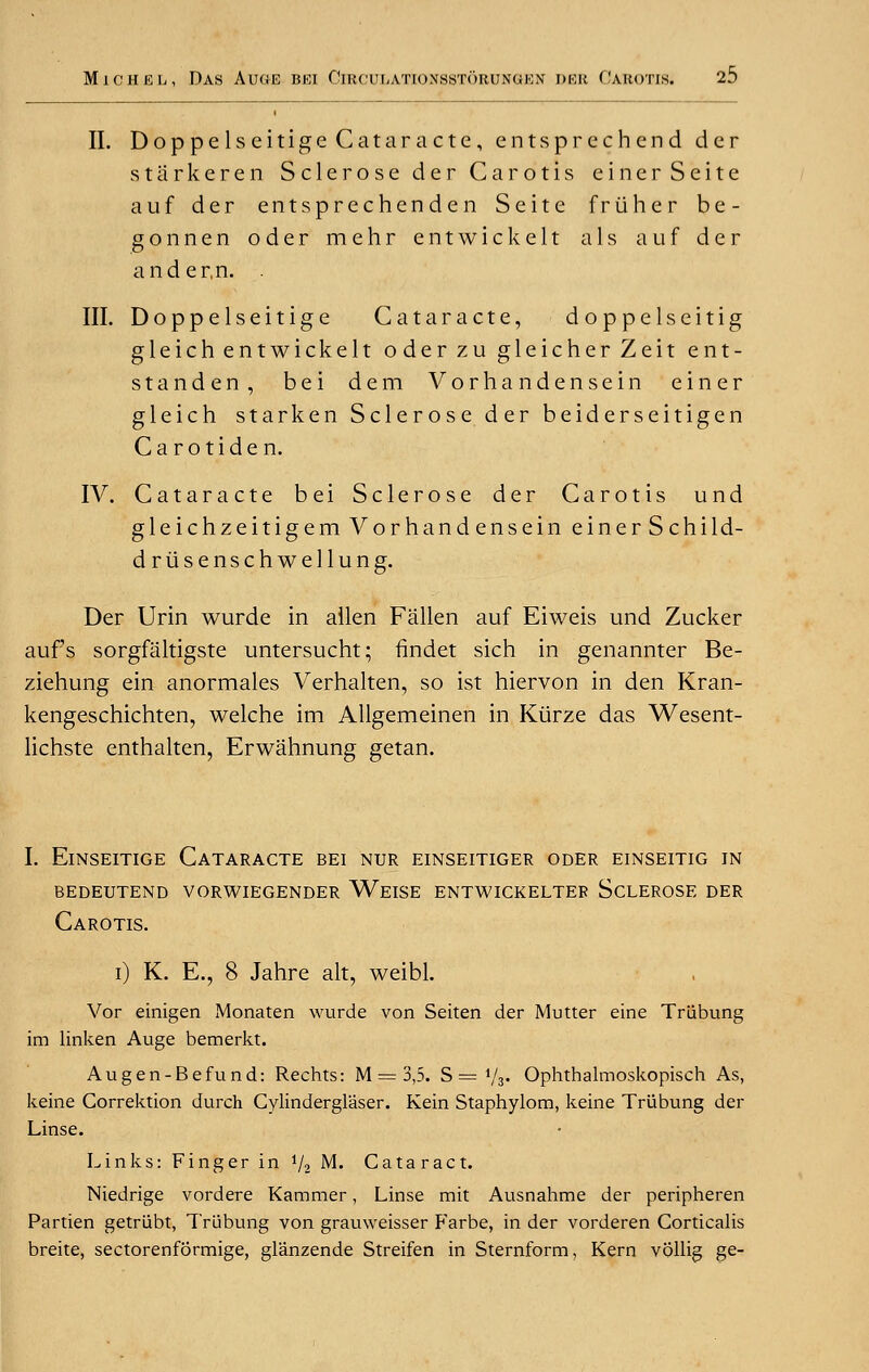 II. Doppelseitige Cataracte, entsprechend der starkeren Sclerose der Carotis einerSeite auf der entsprechenden Seite friiher be- gonnen oder mehr entwickelt a 1 s auf der ander.n. . III. Doppelseitige Cataracte, doppelseitig gleich entwickelt oderzu gleicherZeit ent- standen, bei dem Vorhandensein einer gleich starken Sclerose der beiderseitigen Carotiden. IV. Cataracte bei Sclerose der Carotis und gleichzeitigem Vorhandensein einer Schild- driisenschwellung. Der Urin wurde in alien Fallen auf Eiweis und Zucker aufs sorgfaltigste untersucht; findet sich in genannter Be- ziehung ein anormales Verhalten, so ist hiervon in den Kran- kengeschichten, welche im Allgemeinen in Kiirze das Wesent- lichste enthalten, Erwahnung getan. I. Einseitige Cataracte bei nur einseitiger oder einseitig in bedeutend vorwiegender weise entwickeltep sclerose der Carotis. i) K. E., 8 Jahre alt, weibl. Vor einigen Monaten wurde von Seiten der Mutter eine Triibung im linken Auge bemerkt. Augen-Befund: Rechts: M —3,5. S = */*» Ophthalmoskopisch As, keine Correktion durch Cylinderglaser. Kein Staphylom, keine Triibung der Linse. Links: Finger in i/2 M. Cataract. Niedrige vordere Kammer, Linse mit Ausnahme der peripheren Partien getriibt, Triibung von grauweisser P'arbe, in der vorderen Corticalis breite, sectorenformige, glanzende Streifen in Sternform, Kern vollig ge-