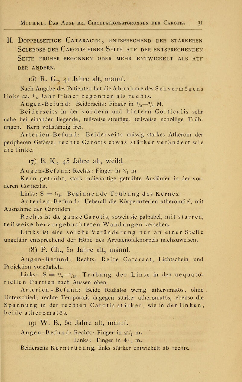 II. DOPPELSEITIGE CaTARACTE , ENTSPRECHEND DER STARKEREN Sclerose der Carotis einer Seite auf der entsprechenden seite fruher begonnen oder mehr entw1ckelt als auf DER Al^DERN. 16) R. G., 41 Jahre alt, mannl. Nach Angabe des Patienten hat die A b n a h m e des Sehvermogens links ca. 3 4. Jahr fruher be go nn en als rechts. Augen-Befun d: Beiderseits: Finger in x/2—3/4 M. Beiderseits in der vordern und hintern Corticalis sehr nahe bei einander liegende, teihveise streifige, teihveise schollige Triib- ungen. Kern vollstandig frei. Arterien-Befund: Beiderseits massig starkes Atherom der peripheren Gefasse; rechte Carotis etwas starker verandert wie die linke, 17) B. K., 46 Jahre alt, weibl. Au gen-Be fund: Rechts: Finger in 5/» m- Kern getriibt, stark radienartige getriibte Auslaufer in der vor- deren Corticalis. Links: S = 73. Beginnende Triibung des Kernes. Arterien-Befund: Ueberall die Korperarterien atheromfrei, mit Ausnahme der Carotiden. Rechts ist die ganze Carotis, soweit sie palpabel, mit starren, teilweise herv orgebuc h teten Wandungen versehen. Links ist eine sole he Veranderung nur an einer S telle ungefahr entsprechend der Hohe des Arytaenoidknorpels nachzuweisen. 18) P. Ch., 5o Jahre alt, mannl. Augen-B efund: Rechts: Reife Cataract, Lichtschein und Projektion vorzuglich. Links: S = V4—Vs« Triibung der Linse in den aequato- riellen Partien nach Aussen oben. Arterien-Befund: Beide Radiales wenig atheromatos, ohne Unterschied; rechte Temporalis dagegen starker atheromatos, ebenso die Spannung in der rechten Carotis starker, wie in der linken, beide atheromatos. 19) W. B., 5o Jahre alt, mannl. Augen - Befund: Rechts: Finger in 21/2 m. Links: Finger in 41 2 m. Beiderseits Kerntrlibung, links starker entwickelt als rechts.