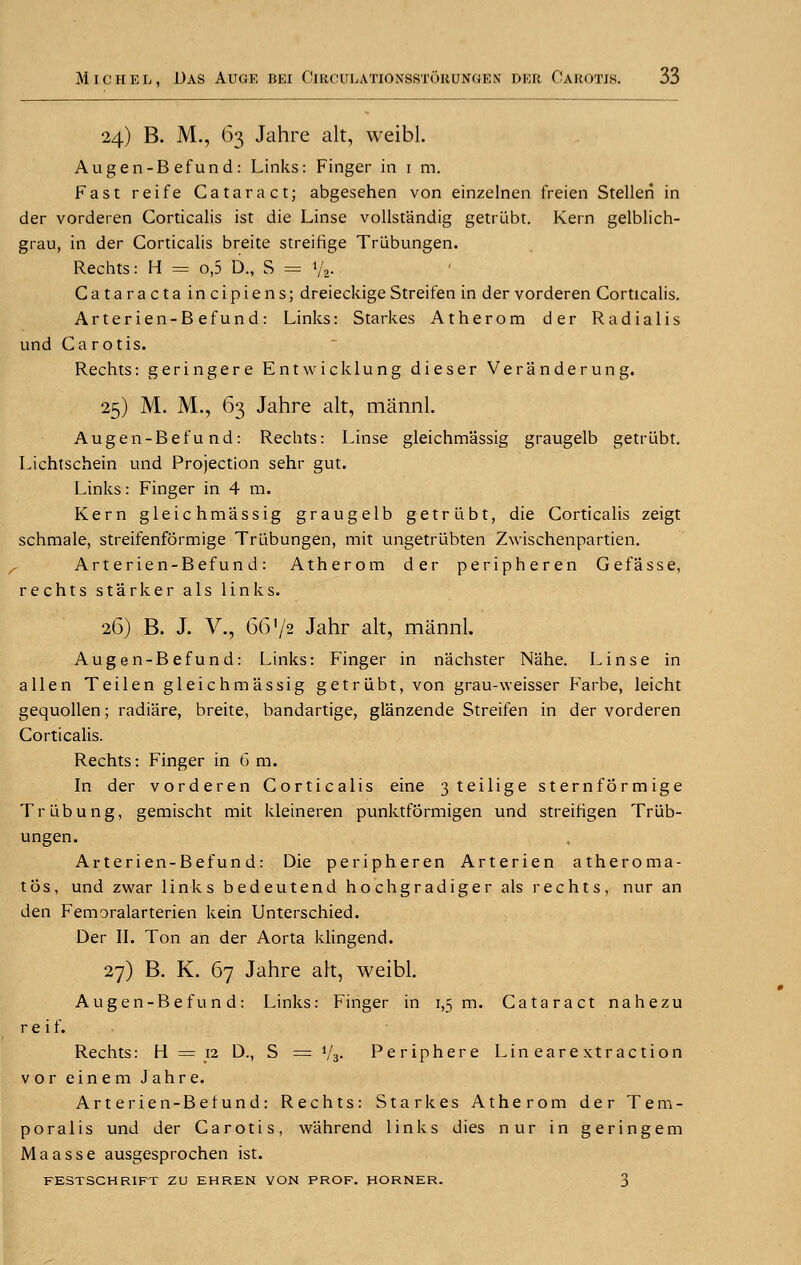 24) B. M., 63 Jahre alt, weibl. Augen-Befund: Links: Finger in 1 m. Fast reife Cataract; abgesehen von einzelnen freien Stellen in der vorderen Corticalis ist die Linse vollstandig getrubt. Kern gelblich- grau, in der Corticalis breite streifige Trubungen. Rechts: H = o,5 D., S = % Cataractaincipiens; dreieckige Streifen in der vorderen Corticalis. Arterien-Befund: Links: Starkes Atherom der Radialis und Ca r otis. Rechts: geringere Ent wick lung dieser Veranderung. 25) M. M., 63 Jahre alt, mannl. Augen-Bef u nd: Rechts: Linse gleichmassig graugelb getrubt. Lichtschein und Projection sehr gut. Links: Finger in 4 m. Kern gleichmassig graugelb getrubt, die Corticalis zeigt schmale, streifenformige Trubungen, mit ungetrubten Zwischenpartien. Arterien-Befund: Atherom der peripheren Gefasse, rechts starker als links. 26) B. J. V., 66'/2 Jahr alt, mannl. Augen-Befund: Links: Finger in nachster Nahe. Linse in alien Teilen gleichmassig getrubt, von grau-weisser Farbe, leicht gequollen; radiare, breite, bandartige, glanzende Streifen in der vorderen Corticalis. Rechts: Finger in 6 m. In der vorderen Corticalis eine 3 teilige sternformige Trubung, gemischt mit kleineren punktformigen und streifigen Triib- ungen. Arterien-Befund: Die peripheren Arterien atheroma- tos, und zwar links bedeutend hochgradiger als rechts, nur an den Femoralarterien kein Unterschied. Der II. Ton an der Aorta klingend. 27) B. K. 67 Jahre alt, weibl. Augen-Befund: Links: Finger in 1,5 m. Cataract nahezu r e i f. Rechts: H = 12 D., S = i/3. Periphere Lin eare xtr action vor einem Jahre. Arterien-Befund: Rechts: Starkes Atherom der Tem- poralis und der Carotis, w'ahrend links dies nur in geringem Maasse ausgesprochen ist. FESTSCHRIFT ZU EHREN VON PROF. HORNER. 3