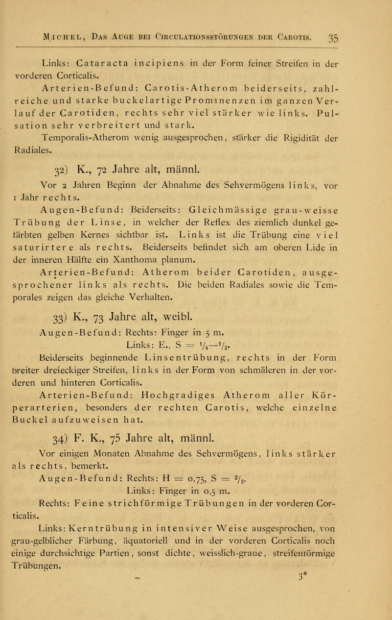 Links: Cataract a ineipiens in der Form feiner Streifen in der vorderen Corticalis. Arterien-Befund: Carotis-Atherom beiderscits, zahl- reiche und starke buckelart ige Promt nen z en im ganzen Ver- 1 a u f d e r C a r o t i d e n , r e c h t s s ehr v i e 1 starker w i e links. P u 1 ■* sation sehr verbrei'tert und stark. Temporalis-Atherom wenig ausgesprochen, starker die Rigiditat der Radiales. 32) K., 72 Jahre alt, mannl. Vor 2 Jahren Beginn der Abnahme des Sehvermogens links, vor 1 Jahr r e c h t s. Augen-B efund: Beiderseits : Gleich mass ige grau-weisse TrLibung der Linse, in welcher der Reflex des ziemlich dunkel ge- Itirbten gelben Kernes sichtbar ist. Links ist die Trubung eine viel saturirtere als rechts. Beiderseits befindet sich am oberen Lide in der inneren Halfte ein Xanthoma planum. Arterien-Befund: Atherom beider Carotiden, ausge- sprochener links als rechts. Die beiden Radiales sowie die Tem- porales zeigen das gleiche Verhalten. 33) K., 73 Jahre alt, weibl. Augen-Befund: Rechts: Finger in 5 m. Links: E., S = '/*—1/b- Beiderseits beginnende Linsentriibung, rechts in der Form breiter dreieckiger Streifen, links in der Form von schmaleren in der vor- deren und hinteren Corticalis. Arterien-Befund: Hochgradiges Atherom aller Kor- perarterien, besonders der rechten Carotis, welche einzelne Buck el aufzuweisen hat. 34) F. K., 75 Jahre alt, mannl. Vor einigen Monaten Abnahme des Sehvermogens, links starker als rechts, bemerkt. Augen-Befund: Rechts: H = 0,75, S = 2/3. Links: Finger in 0,5 m. Rechts: Feine strich form ige Triibungen in der vorderen Cor- ticalis. Links: Kern trubung in intensiver Weise ausgesprochen, von grau-gelblicher Farbung, aquatoriell und in der vorderen Corticalis noch einige durchsichtige Partien , sonst dichte , weisslich-graue , streifeniormige Trubungen. 3*