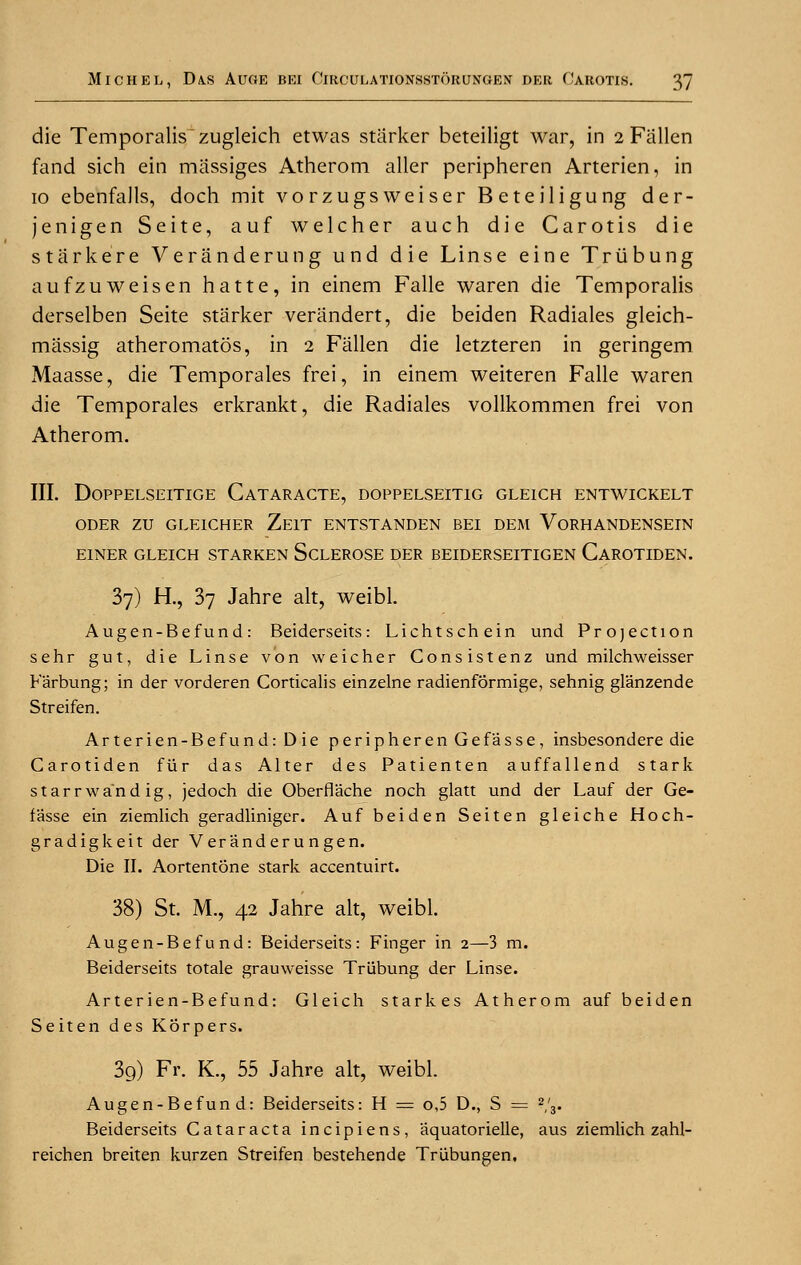 die Temporalis zugleich etwas starker beteiligt war, in 2 Fallen fand sich ein miissiges Atherom aller peripheren Arterien, in 10 ebenfalls, doch mit vorzugsweiser Beteiligung der- jenigen Seite, auf welcher auch die Carotis die starkere Veranderung und die Linse eine Triibung aufzuweisen hatte, in einem Falle waren die Temporalis derselben Seite starker verandert, die beiden Radiales gleich- massig atheromatos, in 2 Fallen die letzteren in geringem Maasse, die Temporales frei, in einem weiteren Falle waren die Temporales erkrankt, die Radiales vollkommen frei von Atherom. III. DOPPELSEITIGE CATARACTE, DOPPELSEIT1G GLEICH ENTWICKELT ODER ZU GLE1CHER ZE1T ENTSTANDEN BEI DEM VoRHANDENSEIN E1NER GLEICH STARKEN SCLEROSE DER BEIDERSEITIGEN CaROTIDEN. 37) H., 37 Jahre alt, weibl. Augen-Befund: Beiderseits: Lichtschein und Projection sehr gut, die Linse von weicher Consistenz und milchweisser Farbung; in der vorderen Corticalis einzelne radienformige, sehnig glanzende Streifen. Arterien-Befund: Die peripheren Gefasse, insbesondere die Carotiden fiir das Alter des Patienten auffallend stark starrwandig, jedoch die Oberflache noch glatt und der Lauf der Ge- f'asse ein ziemlich geradliniger. Auf beiden Seiten gleiche Hoch- gradigkeit der Ver'ander u ngen. Die II. Aortentone stark accentuirt. 38) St. M., 42 Jahre alt, weibl. Augen-Befund: Beiderseits: Finger in 2—3 m. Beiderseits totale grauweisse Triibung der Linse. Arterien-Befund: Gleich starkes Atherom auf beiden Seiten des Korpers. 3g) Fr. K., 55 Jahre alt, weibl. Augen-Befund: Beiderseits: H = o,5 D., S = 2,'3. Beiderseits Cataracta incipiens, aquatorielle, aus ziemlich zahl- reichen breiten kurzen Streifen bestehende Triibungen,