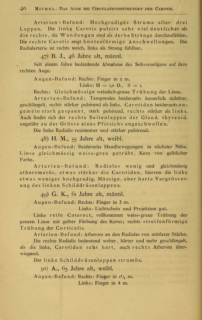 Artericn-Befund: Hochgradiges Struma aller drei Lapp en. Die link J Carotis pulsirt sehr vieldeutlicherals die rechtc, die Wandungen sind als der be Strange durchzufuhlen. Die rechte Carotis zeigt knotenformige Ans chwellungen. Die Radialarterie ist rechts weich, links als Strang fiihlbar. 47) B. J., 46 Jahre alt, mannl. Seit einem Jahre bedeutende Abnahme des Sehvermogens auf dem rechten Auge. A ugen-Befund: Rechts: Finger in 2 m. Links: H = 1,0 D., S — 1. ' Rechts: Gleiehmassige weisslich-graue Triibung der Linse. Arterien-Befund: Temporales beiderseits ausserlich sichtbar, geschlangelt, rechts starker pulsirend als links. Carotiden beiderseits u n - gemein stark gespannt, stark pulsirend, rechts star}<.er als links. Auch findet sich der rechte Seitenlappen der Gland, thyreoid, ungetahr zu der Grosse eines Pfirsichs angeschwollen. Die linke Radialis resistenter und starker pulsirend. 48) H. M., 55 Jahre alt, weibl. A u g e n - B e f u n d : Beiderseits Handbewegungen in n'achster N'ahe, Linse gleichm'assig weiss-grau getriibt, Kern von gelblicher Farbe. Arterien-Befund: Radiales wenig und gleichmassig atheromatos, etwas starker die Carotiden, hiervon die linke etwas weniger hochgradig. M'assige, aber harte Vergrosser- ung des linken Schilddrusenlappens. 49) G. K., 61 Jahre alt, mannl. Augen-B efund: Rechts: Finger in 3 m. Links: Lichtschein und Projektion gut. Links reife Cataract, vollkommen weiss-graue Triibung der ganzen Linse mit gelber Farbung des Kerns; rechts strei fenfo rmige Triibung der Corticalis. Arterien-Befund: Atherom an den Radiales von mittlerer Starke. Die rechte Radialis bedeutend weiter, h'arter und mehr geschlangelt, als die linke, Carotiden sehr hart, auch rechts Atherom uber- wiegend. Der linke Schil ddr ii senlapp en strumos. 50) A., 63 Jahre alt, weibl. Augen-Befund: Rechts: Finger in i1/^ m. Links: Finger in 4 m.