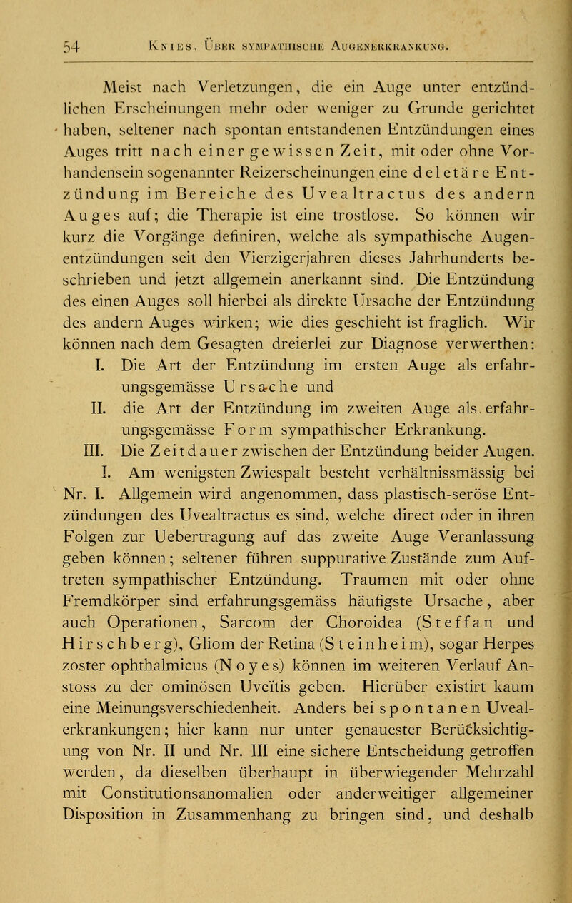 Meist nach Verlctzungen, die cin Auge unter entziind- lichen Erscheinungen mehr oder weniger zu Grunde gerichtct haben, seltener nach spontan entstandenen Entzundungen eines Augcs tritt nach einergewissen Zeit, mit oder ohne Vor- handensein sogenannter Reizerscheinungen eine deletiire Ent- ziindung im Bereiche des U vea Itractus des andern Auges auf; die Therapie ist eine trostlose. So konnen wir kurz die Vorgiinge definiren, welche als sympathische Augen- entziindungen seit den Vierzigerjahren dieses Jahrhunderts bc- schrieben und jetzt allgemein anerkannt sind. Die Entziindung des einen Auges soil hierbei als direkte Ursache der Entziindung des andern Auges wirken; wie dies geschieht ist fraglich. Wir konnen nach dem Gesagten dreierlei zur Diagnose verwerthen: I. Die Art der Entziindung im ersten Auge als erfahr- ungsgemasse Ursa-che und II. die Art der Entziindung im zweiten Auge als. erfahr- ungsgemasse Form sympathischer Erkrankung. III. Die Zeitdauer zwischen der Entziindung beider Augen. I. Am wenigsten Zwiespalt besteht verhaltnissmassig bei Nr. I. Allgemein wird angenommen, dass plastisch-serose Ent- ziindungen des Uvealtractus es sind, welche direct oder in ihren Folgen zur Uebertragung auf das zweite Auge Veranlassung geben konnen; seltener fiihren suppurative Zustande zum Auf- treten sympathischer Entziindung. Traumen mit oder ohne Fremdkorper sind erfahrungsgemass haufigste Ursache, aber auch Operationen, Sarcom der Choroidea (Steffan und Hirschberg), Gliom der Retina (S t e i n h e i m), sogar Herpes zoster ophthalmicus (N o y e s) konnen im weiteren Verlauf An- stoss zu der ominosen Uveitis geben. Hieriiber existirt kaum eine Meinungsverschiedenheit. Anders bei spontanen Uveal- erkrankungen; hier kann nur unter genauester Beriicksichtig- ung von Nr. II und Nr. Ill eine sichere Entscheidung getroffen werden, da dieselben iiberhaupt in iiberwiegender Mehrzahl mit Constitutionsanomalien oder anderweitiger allgemeiner Disposition in Zusammenhang zu bringen sind, und deshalb