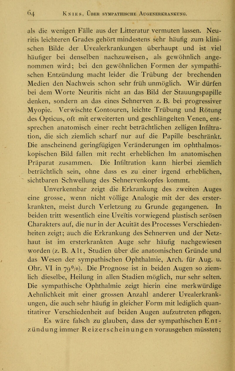 als die wenigen Falle aus der Litteratur vermuten lassen. Neu- ritis leiehteren Grades gehort mindestens sehr hiiufig zum klini- schen Bilde der Uvealerkrankungen iiberhaupt und ist viel haufiger bei denselben nachzuweisen, als gewohnlich ange- nommen wird; bei den gewohnlichen Formen der sympathi- schen Entziindung macht leider die Triibung der brechenden Medien den Nachweis schon sehr friih unmoglich. Wir diirfen bei dem Worte Neuritis nicht an das Bild der Stauungspapille denken, sondern an das eines Sehnerven z. B. bei progressiver Myopie. Vervvischte Contouren, leichte Triibung und Rotung des Opticus, oft mit erweiterten und geschlangelten Venen, ent- sprechen anatomisch einer recht betrachtlichen zelligen Infiltra- tion, die sich ziemlich scharf nur auf die Papille beschrankt. Die anscheinend geringfiigigen Veranderungen im ophthalmos- kopischen Bild fallen mit recht erheblichen im anatomischen Praparat zusammen. Die Infiltration kann hierbei ziemlich betrachtlich sein, ohne dass es zu einer irgend erheblichen, sichtbaren Schwellung des Sehnervenkopfes kommt. Unverkennbar zeigt die Erkrankung des zweiten Auges eine grosse, wenn nicht vollige Analogie mit der des erster- krankten, meist durch Verletzung zu Grunde gegangenen. In beiden tritt wesentlich eine Uveitis vorwiegend plastisch serosen Charakters auf, die nur in der Acuitat des Processes Verschieden- heiten zeigt; auch die Erkrankung des Sehnerven und der Netz- haut ist im ersterkrankten Auge sehr haufig nachgewiesen worden (z. B. Alt, Studien iiber die anatomischen Grunde und das Wesen der sympathischen Ophthalmie, Arch, fur Aug. u. Ohr. VI in 79°/o). Die Prognose ist in beiden Augen so ziem- lich dieselbe, Heilung in alien Stadien moglich, nur sehr selten. Die sympathische Ophthalmie zeigt hierin eine merkwiirdige Aehnlichkeit mit einer grossen Anzahl anderer Uvealerkrank- ungen, die auch sehr haufig in gleicher Form mit lediglich quan- titativer Verschiedenheit auf beiden Augen aufzutreten pflegen. Es ware falsch zu glauben, dass der sympathischen E n t - ziindung immer Reizerscheinungen vorausgehen miissten;