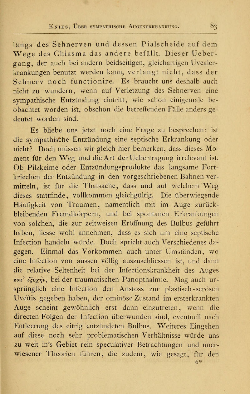 langs des Sehnerven und dessen Pialscheidc auf dem Wege des Chiasma das andere befallt. Dieser Ueber- gang, der auch bei andern beidseitigen, gleichartigen Uvealer- krankungen benutzt werden kann, verlangt nicht, dass der Sehnerv noch functionire. Es braucht uns deshalb auch nicht zu wundern, wenn auf Verletzung des Sehnerven eine sympathische Entziindung eintritt, wie schon einigemale be- obachtet worden ist, obschon die betreffenden Falle anders ge- deutet worden sind. Es bliebe uns jetzt noch eine Frage zu besprechen: ist die sympathisthe Entziindung eine septische Erkrankung oder nicht? Doch miissen wir gleich hier bemerken, dass dieses Mo- ment fur den Weg und die Art der Uebertragung irrelevant ist. Ob Pilzkeime oder Entztindungsprodukte das langsame Fort- kriechen der Entziindung in den vorgeschriebenen Bahnen ver- mitteln, ist fiir die Thatsache, dass und auf welchem Weg dieses stattfinde, vollkommen gleichgtiltig. Die iiberwiegende Haufigkeit von Traumen, namentlich mit im Auge zuriick- bleibenden Fremdkorpern, und bei spontanen . Erkrankungen von solchen, die zur zeitweisen Eroffnung des Bulbus gefiihrt haben, Hesse wohl annehmen, dass es sich um eine septische Infection handeln wiirde. Doch spricht auch Verschiedenes da- gegen. Einmal das Vorkommen auch unter Umstanden, wo eine Infection von aussen vollig auszuschliessen ist, und dann die relative Seltenheit bei der Infectionskrankheit des Auges jtar' isoyjv, bei der traumatischen Panopthalmie. Mag auch ur- spriinglich eine Infection den Anstoss zur plastisch-serosen Uveitis gegeben haben, der ominose Zustand im ersterkrankten Auge scheint gewohnlich erst dann einzutreten, wenn die directen Folgen der Infection iiberwunden sind, eventuell nach Entleerung des eitrig entziindeten Bulbus. Weiteres Eingehen auf diese noch sehr problematischen Verhaltnisse wiirde uns zu weit in's Gebiet rein speculativer Betrachtungen und uner- wiesener Theorien fiihren, die zudern, wie gesagt, fiir den