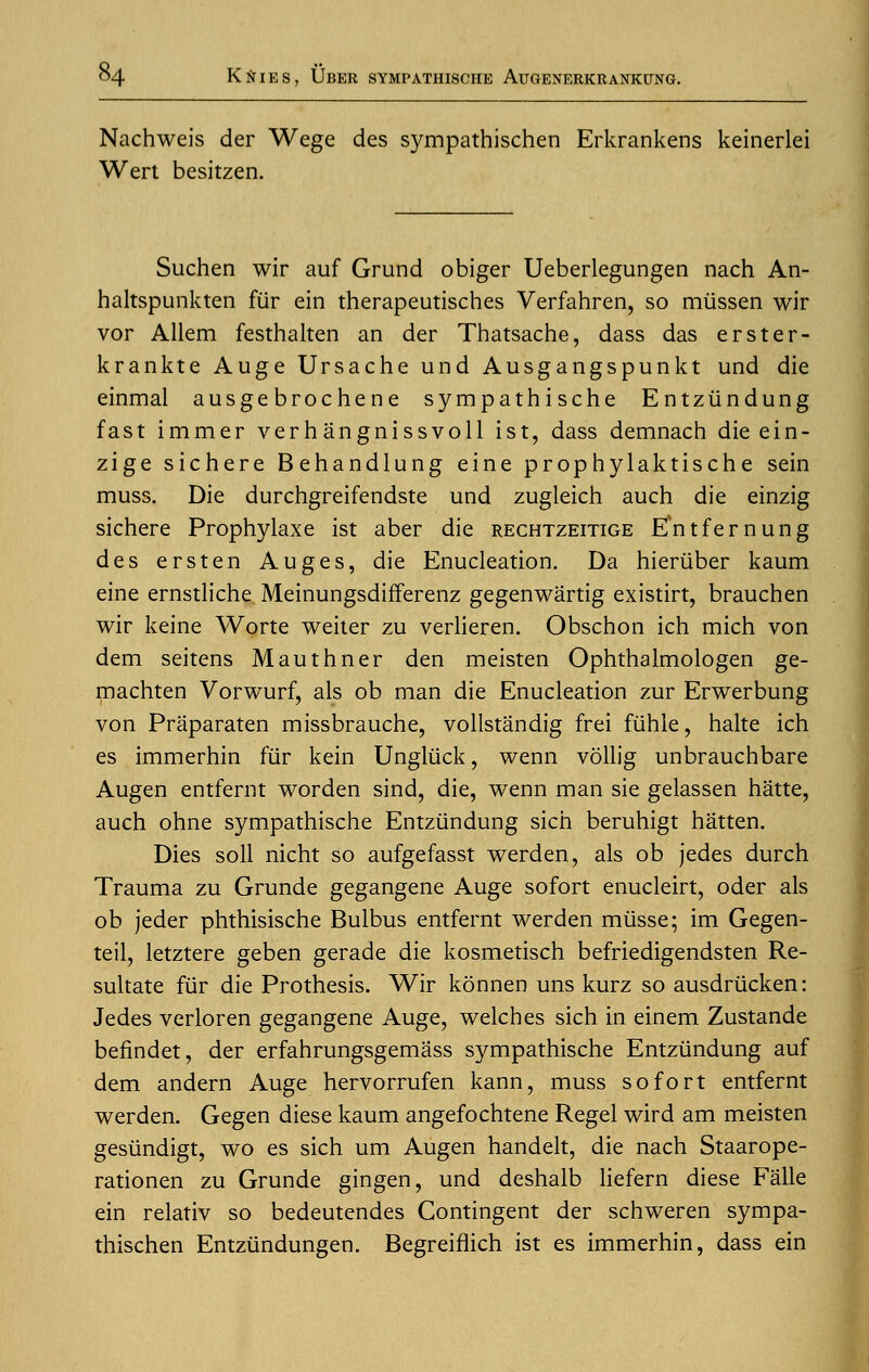 Nachweis der Wege des sympathischen Erkrankens keinerlei Wert besitzen. Suchen wir auf Grund obiger Ueberlegungen nach An- haltspunkten fiir ein therapeutisches Verfahren, so miissen wir vor Allem festhalten an der Thatsache, dass das erster- krankte Auge Ursache und Ausgangspunkt und die einmal ausgebrochene sympathische Entziindung fast immer verhangnissvoll ist, dass demnach die ein- zige sichere Behandlung eine prophylaktische sein muss. Die durchgreifendste und zugleich auch die einzig sichere Prophylaxe ist aber die rechtzeitige E'ntfernung des ersten Auges, die Enucleation. Da hieriiber kaum eine ernstliche Meinungsdifferenz gegenwartig existirt, brauchen wir keine Worte weiter zu verlieren. Obschon ich mich von dem seitens Mauthner den meisten Ophthalmologen ge- machten Vorwurf, als ob man die Enucleation zur Erwerbung von Praparaten missbrauche, vollstandig frei fiihle, halte ich es immerhin fur kein Ungliick, wenn vollig unbrauchbare Augen entfernt worden sind, die, wenn man sie gelassen hatte, auch ohne sympathische Entziindung sich beruhigt hatten. Dies soil nicht so aufgefasst werden, als ob jedes durch Trauma zu Grunde gegangene Auge sofort enucleirt, oder als ob jeder phthisische Bulbus entfernt werden miisse; im Gegen- teil, letztere geben gerade die kosmetisch befriedigendsten Re- sultate fur die Prothesis. Wir konnen uns kurz so ausdriicken: Jedes verloren gegangene Auge, welches sich in einem Zustande befindet, der erfahrungsgemass sympathische Entziindung auf dem andern Auge hervorrufen kann, muss sofort entfernt werden. Gegen diese kaum angefochtene Regel wird am meisten gesiindigt, wo es sich um Augen handelt, die nach Staarope- rationen zu Grunde gingen, und deshalb liefern diese Falle ein relativ so bedeutendes Contingent der schweren sympa- thischen Entziindungen. Begreiflich ist es immerhin, dass ein