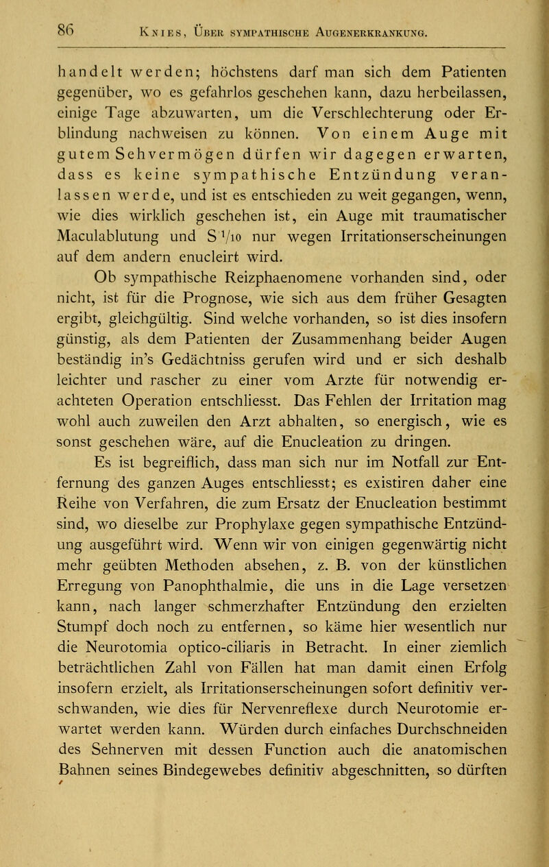 handelt werden; hochstens darf man sich dem Patienten gegenuber, wo es gefahrlos geschehen kann, dazu herbeilassen, einige Tage abzuwarten, urn die Verschlechterung oder Er- blindung nachweisen zu konnen. Von einem Auge mit gutem Sehvermogen durfen wir dagegen erwarten, dass es keine sympathische Entziindung veran- lassen werde, und ist es entschieden zu weit gegangen, wenn, wie dies wirklich geschehen ist, ein Auge mit traumatischer Maculablutung und S 1/io nur wegen Irritationserscheinungen auf dem andern enucleirt wird. Ob sympathische Reizphaenomene vorhanden sind, oder nicht, ist fur die Prognose, wie sich aus dem friiher Gesagten ergibt, gleichgtiltig. Sind welche vorhanden, so ist dies insofern giinstig, als dem Patienten der Zusammenhang beider Augen bestandig in's Gedachtniss gerufen wird und er sich deshalb leichter und rascher zu einer vom Arzte fur notwendig er- achteten Operation entschliesst. Das Fehlen der Irritation mag wohl auch zuweilen den Arzt abhalten, so energisch, wie es sonst geschehen ware, auf die Enucleation zu dringen. Es ist begreiflich, dass man sich nur im Notfall zur Ent- fernung des ganzen Auges entschliesst; es existiren daher eine Reihe von Verfahren, die zum Ersatz der Enucleation bestimmt sind, wo dieselbe zur Prophylaxe gegen sympathische Entziind- ung ausgefiihrt wird. Wenn wir von einigen gegenwartig nicht mehr geiibten Methoden absehen, z. B. von der kiinstlichen Erregung von Panophthalmie, die uns in die Lage versetzen kann, nach langer schmerzhafter Entziindung den erzielten Stumpf doch noch zu entfernen, so kame hier wesentlich nur die Neurotomia optico-ciliaris in Betracht. In einer ziemlich betrachtlichen Zahl von Fallen hat man damit einen Erfolg insofern erzielt, als Irritationserscheinungen sofort deflnitiv ver- schwanden, wie dies fiir Nervenreflexe durch Neurotomie er- wartet werden kann. Wiirden durch einfaches Durchschneiden des Sehnerven mit dessen Function auch die anatomischen Bahnen seines Bindegewebes deflnitiv abgeschnitten, so diirften