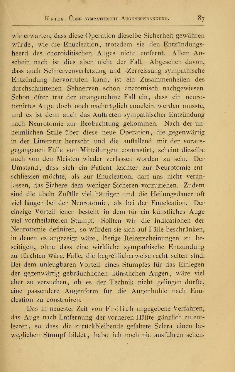 wir erwarten, dass diese Operation dicselbe Sicherheit gewahren wiirde, wie die Enucleation, trotzdem sie den Entziindungs- heerd des choroiditischen Auges nicht entfernt. Allem An- schein nach ist dies aber nicht der Fall. Abgesehen davon, dass auch Sehnervenverletzung und -Zerreissung sympathische Entziindung hervorrufen kann, ist ein Zusammenheilen des durchschnittenen S'ehnerven schon anatomisch nachgewiesen. Schon ofter trat der unangenehme Fall ein, dass ein neuro- tomirtes Auge doch noch nachtraglich enucleirt werden musste, und es ist denn auch das Auftreten sympathischer Entziindung nach Neurotomie zur Beobachtung gekommen. Nach der un- heimlichen Stille iiber diese neue Operation, die gegenwiirtig in der Litteratur herrscht und die auffallend mit der voraus- gegangenen Fiille von Mitteilungen contrastirt, scheint dieselbe auch von den Meisten wieder verlassen worden zu sein. Der Umstand, dass sich ein Patient leichter zur Neurotomie ent- schliessen mochte, als zur Enucleation, darf uns nicht veran- lassen, das Sichere dem weniger Sicheren vorzuziehen. Zudem sind die iibeln Zufalle viel haufiger und die Heilungsdauer oft viel langer bei der Neurotomie, als bei der Enucleation. Der einzige Vorteil jener besteht in dem fur ein kiinstliches Auge viel vortheilafteren Stumpf. Sollten wir die Indicationen der Neurotomie definiren, so wiirden sie sich auf Falle beschranken, in denen es angezeigt ware, lastige Reizerscheinungen zu be- seitigen, ohne dass eine wirkliche sympathische Entziindung zu fiirchten ware, Falle, die begreiflicherweise recht selten sind. Bei dem unleugbaren Vorteil eines Stumpfes fur das Einlegen der gegenwartig gebrauchlichen kiinstlichen Augen, ware viel eher zu versuchen, ob es der Technik nicht gelingen diirfte, eine passendere Augenform fiir die Augenhohle nach Enu- cleation zu construiren. Das in neuester Zeit von Frolich angegebene Verfahren, das Auge nach Entfernung der vorderen Halfte ganzlich zu ent- leeren, so dass die zuriickbleibende gefaltete Sclera einen be- weglichen Stumpf bildet, habe ich noch nie ausfiihren sehen-