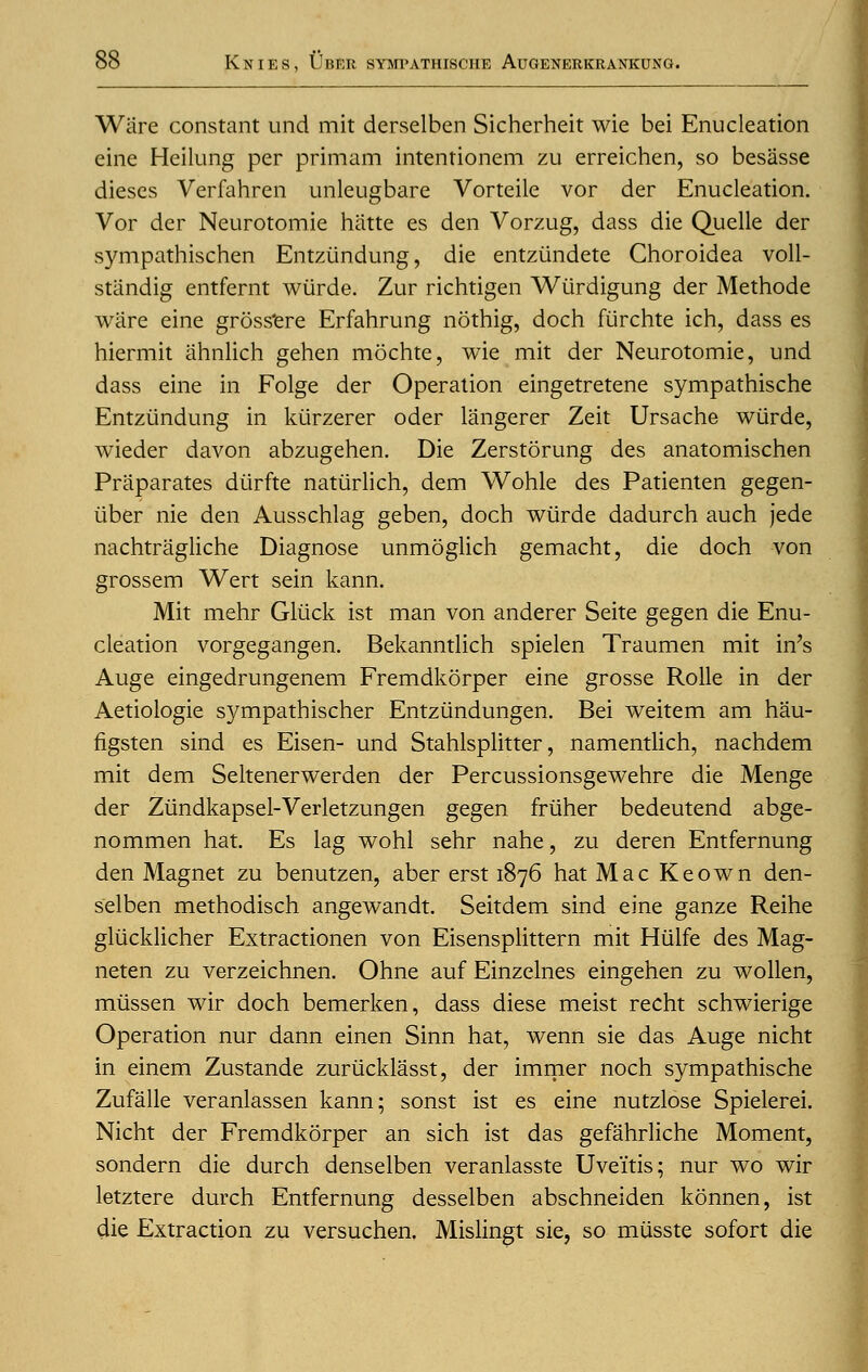 Ware constant und mit derselben Sicherheit wie bei Enucleation eine Heilung per primam intentionem zu erreichen, so besasse dieses Verfahren unleugbare Vorteile vor der Enucleation. Vor der Neurotomie hatte es den Vorzug, dass die Quelle der sympathischen Entziindung, die entziindete Choroidea voll- sttindig entfernt wiirde. Zur richtigen Wiirdigung der Methode ware eine grossere Erfahrung nothig, doch furchte ich, dass es hiermit ahnlich gehen mochte, wie mit der Neurotomie, und dass eine in Folge der Operation eingetretene sympathische Entziindung in kiirzerer oder langerer Zeit Ursache wiirde, wieder davon abzugehen. Die Zerstorung des anatomischen Praparates diirfte natiirlich, dem Wohle des Patienten gegen- iiber nie den Ausschlag geben, doch wiirde dadurch auch jede nachtragliche Diagnose unmoglich gemacht, die doch von grossem Wert sein kann. Mit mehr Gliick ist man von anderer Seite gegen die Enu- cleation vorgegangen. Bekanntlich spielen Traumen mit in's Auge eingedrungenem Fremdkorper eine grosse Rolle in der Aetiologie sympathischer Entziindungen. Bei weitem am hau- figsten sind es Eisen- und Stahlsplitter, namentlich, nachdem mit dem Seltenerwerden der Percussionsgewehre die Menge der Ziindkapsel-Verletzungen gegen friiher bedeutend abge- nommen hat. Es lag wohl sehr nahe, zu deren Entfernung den Magnet zu benutzen, aber erst 1876 hat Mac Keown den- selben methodisch angewandt. Seitdem sind eine ganze Reihe gliicklicher Extractionen von Eisensplittern mit Hiilfe des Mag- neten zu verzeichnen. Ohne auf Einzelnes eingehen zu wollen, miissen wir doch bemerken, dass diese meist recht schwierige Operation nur dann einen Sinn hat, wenn sie das Auge nicht in einem Zustande zuriicklasst, der immer noch sympathische Zufalle veranlassen kann; sonst ist es eine nutzlose Spielerei. Nicht der Fremdkorper an sich ist das gefahrliche Moment, sondern die durch denselben veranlasste Uveitis; nur wo wir letztere durch Entfernung desselben abschneiden konnen, ist die Extraction zu versuchen. Mislingt sie, so miisste sofort die