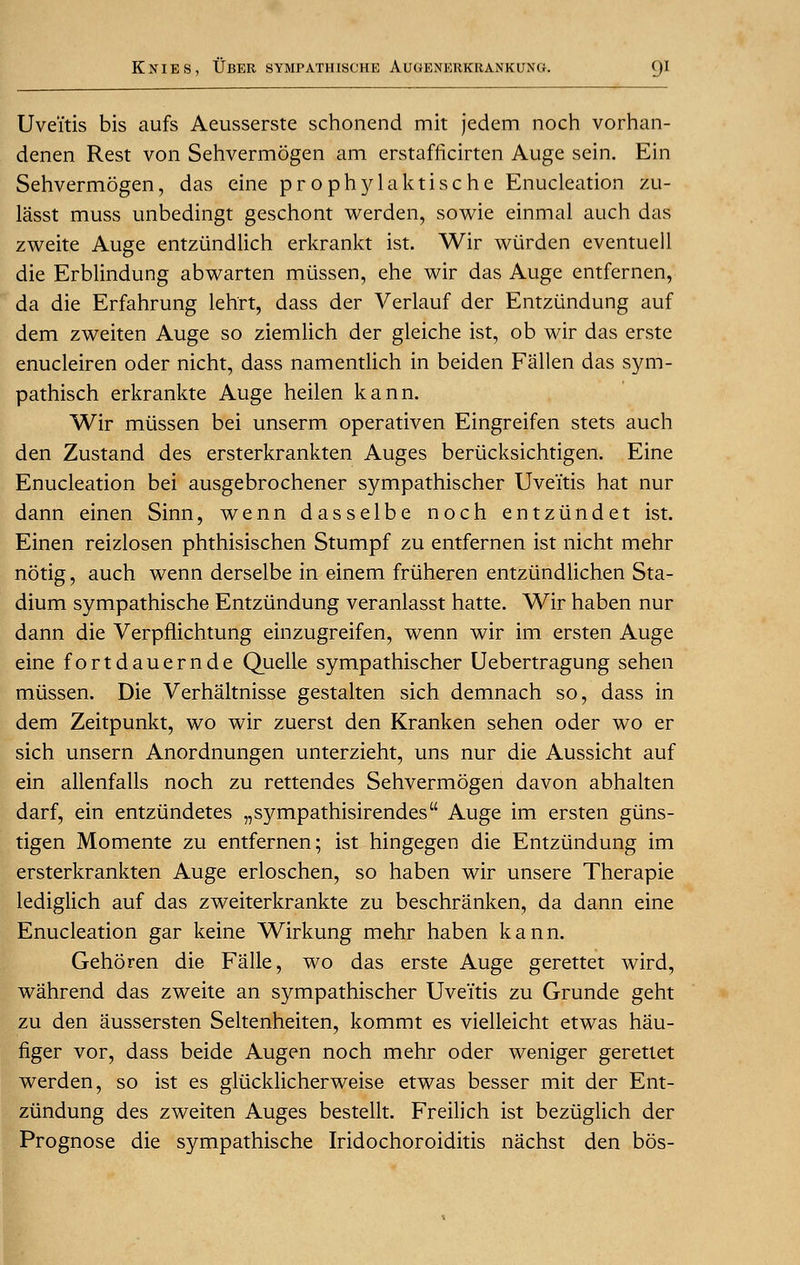 Uveitis bis aufs Aeusserste schonend mit jedem noch vorhan- denen Rest von Sehvermogen am erstafrkirten Auge sein. Ein Sehvermogen, das eine prophylaktische Enucleation zu- lasst muss unbedingt geschont werden, sowie einmal auch das zweite Auge entziindlich erkrankt ist. Wir wiirden eventuell die Erblindung abwarten miissen, ehe wir das Auge entfernen, da die Erfahrung lehrt, dass der Verlauf der Entziindung auf dem zweiten Auge so ziemlich der gleiche ist, ob wir das erste enucleiren oder nicht, dass namentlich in beiden Fallen das sym- pathisch erkrankte Auge heilen kann. Wir miissen bei unserm operativen Eingreifen stets auch den Zustand des ersterkrankten Auges beriicksichtigen. Eine Enucleation bei ausgebrochener sympathischer Uveitis hat nur dann einen Sinn, wenn dasselbe noch entziindet ist. Einen reizlosen phthisischen Stumpf zu entfernen ist nicht mehr notig, auch wenn derselbe in einem fruheren entziindlichen Sta- dium sympathische Entziindung veranlasst hatte. Wir haben nur dann die Verpflichtung einzugreifen, wenn wir im ersten Auge eine fortdauernde Quelle sympathischer Uebertragung sehen miissen. Die Verhaltnisse gestalten sich demnach so, dass in dem Zeitpunkt, wo wir zuerst den Kranken sehen oder wo er sich unsern Anordnungen unterzieht, uns nur die Aussicht auf ein allenfalls noch zu rettendes Sehvermogen davon abhalten darf, ein entziindetes „sympathisirendes Auge im ersten giins- tigen Momente zu entfernen; ist hingegen die Entziindung im ersterkrankten Auge erloschen, so haben wir unsere Therapie lediglich auf das zweiterkrankte zu beschranken, da dann eine Enucleation gar keine Wirkung mehr haben kann. Gehoren die Falle, wo das erste Auge gerettet wird, wahrend das zweite an sympathischer Uveitis zu Grunde geht zu den aussersten Seltenheiten, kommt es vielleicht etwas hau- figer vor, dass beide Augen noch mehr oder weniger gerettet werden, so ist es glucklicherweise etwas besser mit der Ent- ziindung des zweiten Auges bestellt. Freilich ist beziiglich der Prognose die sympathische Iridochoroiditis nachst den bos-