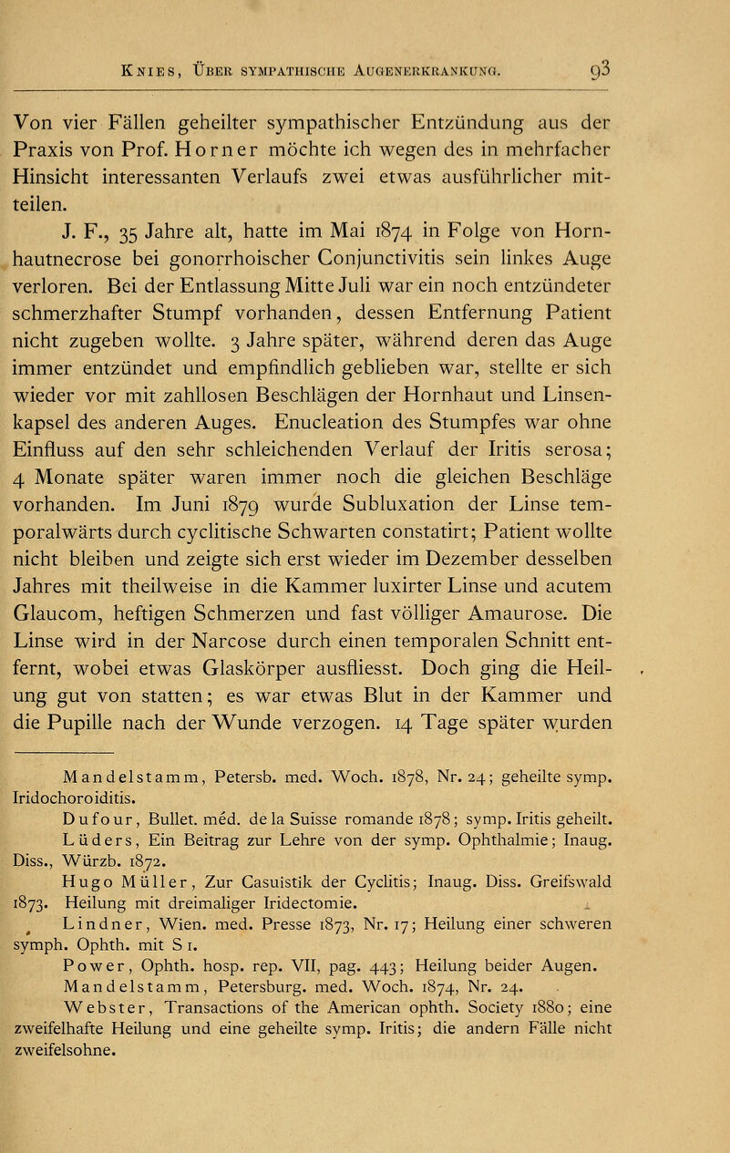 Von vier Fallen geheilter sympathischer Entztindung aus der Praxis von Prof. Horner mochte ich wegen des in mehrfacher Hinsicht interessanten Verlaufs zwei etwas ausfuhrlicher mit- teilen. J. F., 35 Jahre alt, hatte im Mai 1874 in Folge von Horn- hautnecrose bei gonorrhoischer Conjunctivitis sein linkes Auge verloren. Bei der Entlassung Mitte Juli war ein noch entzundeter schmerzhafter Stumpf vorhanden, dessen Entfernung Patient nicht zugeben wollte. 3 Jahre spater, wahrend deren das Auge immer entziindet und empfindlicb geblieben war, stellte er sich wieder vor mit zahllosen Beschlagen der Hornhaut und Linsen- kapsel des anderen Auges. Enucleation des Stumpfes war ohne Einfluss auf den sehr schleichenden Verlauf der Iritis serosa; 4 Monate spater waren immer noch die gleichen Beschlage vorhanden. Im Juni 1879 wurcle Subluxation der Linse tem- poralwarts durch cyclitische Schwarten constatirt; Patient wollte nicht bleiben und zeigte sich erst wieder im Dezember desselben Jahres mit theilweise in die Kammer luxirter Linse und acutem Glaucom, heftigen Schmerzen und fast volliger Amaurose. Die Linse wird in der Narcose durch einen temporalen Schnitt ent- fernt, wobei etwas Glaskorper ausfliesst. Doch ging die Heil- ung gut von statten; es war etwas Blut in der Kammer und die Pupille nach der Wunde verzogen. 14 Tage spater wurden Mandelstamm, Petersb. med. Woch. 1878, Nr. 24; geheilte symp. Iridochoroiditis. Dufour, Bullet, med. dela Suisse romande 1878; symp. Iritis geheilt. Liiders, Ein Beitrag zur Lehre von der symp. Ophthalmie; Inaug. Diss., Wurzb. 1872. Hugo M tiller, Zur Casuistik der Cyclitis; Inaug. Diss. Greifswald 1873. Heilung mit dreimaliger Iridectomie. Lindner, Wien. med. Presse 1873, Nr. 17; Heilung einer schweren symph. Ophth. mit S 1. Power, Ophth. hosp. rep. VII, pag. 443; Heilung beider Augen. Mandelstamm, Petersburg, med. Woch. 1874, Nr. 24. Webster, Transactions of the American ophth. Society 1880; eine zweifelhafte Heilung und eine geheilte symp. Iritis; die andern F'alle nicht zweifelsohne.