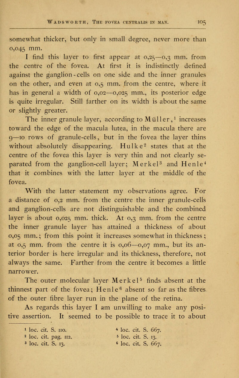 somewhat thicker, but only in small degree, never more than 0,045 mm- I find this layer to first appear at 0,25—o,^ mm. from the centre of the fovea. At first it is indistinctly defined against the ganglion - cells on one side and the inner granules on the other, and even at 0,5 mm. from the centre, where it has in general a width of 0,02—0,025 mm-i i*s posterior edge is quite irregular. Still farther on its width is about the same or slightly greater. The inner granule layer, according to Mtiller,! increases toward the edge of the macula lutea, in the macula there are g—10 rows of granule-cells, but in the fovea the layer thins without absolutely disappearing. Hulke2 states that at the centre of the fovea this layer is very thin and not clearly se- parated from the ganglion-cell layer; Merkel3 and Henle4 that it combines with the latter layer at the middle of the fovea. With the latter statement my observations agree. For a distance of 0,2 mm. from the centre the inner granule-cells and ganglion-cells are not distinguishable and the combined layer is about 0,025 mm- thick. At 0,3 mm. from the centre the inner granule layer has attained a thickness of about 0,05 mm.; from this point it increases somewhat in thickness ; at 0,5 mm. from the centre it is 0,06—0,07 mm., but its an- terior border is here irregular and its thickness, therefore, not always the same. Farther from the centre it becomes a little narrower. The outer molecular layer Merkel5 finds absent at the thinnest part of the fovea; Henle6 absent so far as the fibres of the outer fibre layer run in the plane of the retina. As regards this layer I am unwilling to make any posi- tive assertion. It seemed to be possible to trace it to about 1 loc. cit. S. no. 4 loc. cit. S. 667. 2 loc. cit. pag. 112. 5 loc. cit. S. 13. 3 loc. cit. S. 13. 6 loc. cit. S. 667.