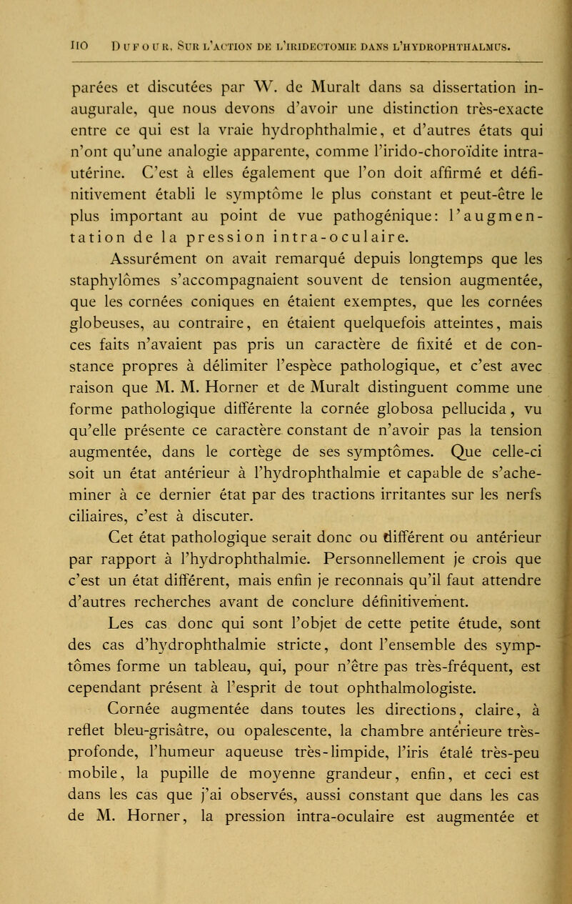 parees et discutees par W. de Muralt dans sa dissertation in- augurale, que nous devons d'avoir une distinction tres-exacte entre ce qui est la vraie hydrophthalmie, et d'autres etats qui n'ont qu'une analogie apparente, comme l'irido-choroidite intra- uterine. C'est a elles egalement que Ton doit affirme et defi- nitivement etabli le symptome le plus constant et peut-etre le plus important au point de vue pathogenique: 1'augmen- tation de la pression intra-oculaire. Assurement on avail remarque depuis longtemps que les staphylomes s'accompagnaient souvent de tension augmentee, que les cornees coniques en etaient exemptes, que les cornees globeuses, au contraire, en etaient quelquefois atteintes, mais ces faits n'avaient pas pris un caractere de fixite et de con- stance propres a delimiter l'espece pathologique, et c'est avec raison que M. M. Horner et de Muralt distinguent comme une forme pathologique differente la cornee globosa pellucida , vu qu'elle presente ce caractere constant de n'avoir pas la tension augmentee, dans le cortege de ses symptomes. Que celle-ci soit un etat anterieur a l'hydrophthalmie et capable de s'ache- miner a ce dernier etat par des tractions irritantes sur les nerfs ciliaires, c'est a discuter. Cet etat pathologique serait done ou different ou anterieur par rapport a l'hydrophthalmie. Personnellement je crois que c'est un etat different, mais enfin je reconnais qu'il faut attendre d'autres recherches avant de conclure definitivement. Les cas done qui sont l'objet de cette petite etude, sont des cas d'hydrophthalmie stricte, dont l'ensemble des symp- tomes forme un tableau, qui, pour n'etre pas tres-frequent, est cependant present a 1'esprit de tout ophthalmologists Cornee augmentee dans toutes les directions, claire, a reflet bleu-grisatre, ou opalescente, la chambre anterieure tres- profonde, l'humeur aqueuse tres-limpide, l'iris etale tres-peu mobile, la pupille de mo3/-enne grandeur, enfin, et ceci est dans les cas que j'ai observes, aussi constant que dans les cas de M. Horner, la pression intra-oculaire est augmentee et