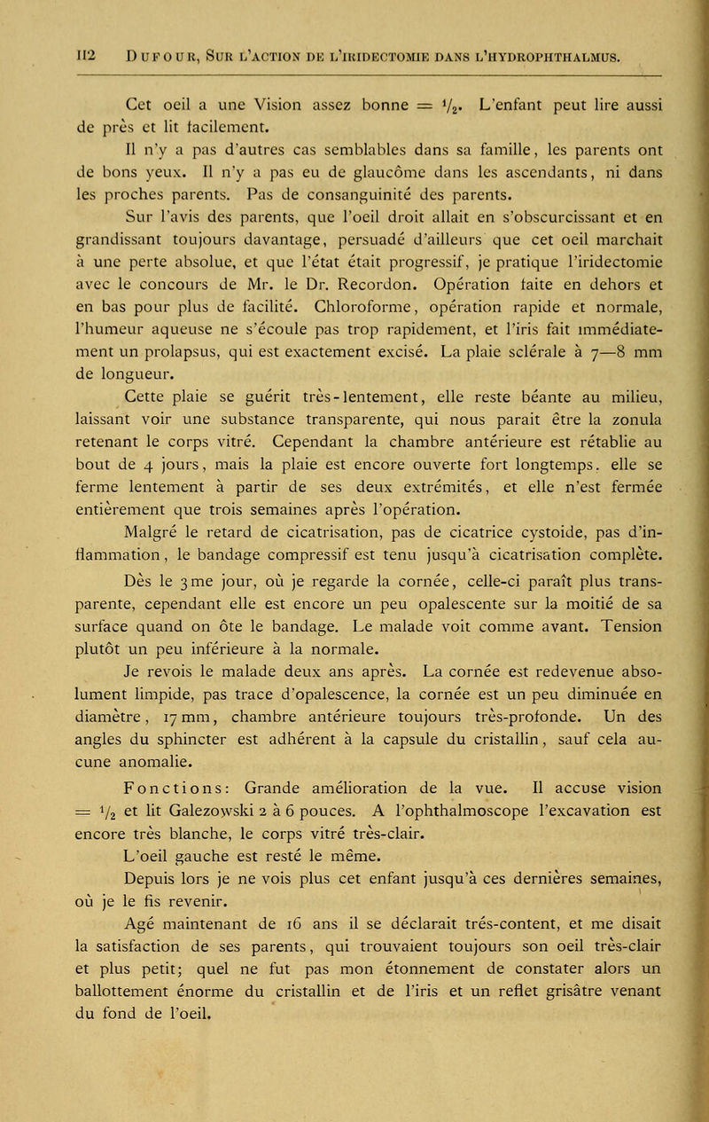 Cet oeil a une Vision assez bonne = i/2. L'enfant peut lire aussi de pres et lit facilement. II n'v a pas d'autres cas semblables dans sa famille, les parents ont de bons yeux. II n'y a pas eu de glaucome dans les ascendants, ni dans les proches parents. Pas de consanguinite des parents. Sur l'avis des parents, que l'oeil droit allait en s'obscurcissant et en grandissant toujours davantage, persuade d'ailleurs que cet oeil marchait a une perte absolue, et que l'etat etait progressif, je pratique l'iridectomie avec le concours de Mr. le Dr. Recordon. Operation taite en dehors et en bas pour plus de facilite. Chloroforme, operation rapide et normale, l'humeur aqueuse ne s'ecoule pas trop rapidement, et l'iris fait lmmediate- ment un prolapsus, qui est exactement excise. La plaie sclerale a 7—8 mm de longueur. Cette plaie se guerit tres-lentement, elle reste beante au milieu, laissant voir vine substance transparente, qui nous parait etre la zonula retenant le corps vitre. Cependant la chambre anterieure est retablie au bout de 4 jours, mais la plaie est encore ouverte fort longtemps. elle se ferme lentement a partir de ses deux extremites, et elle n'est fermee entitlement que trois semaines apres l'operation. Malgre le retard de cicatrisation, pas de cicatrice cystoide, pas d'in- flammation, le bandage compressif est tenu jusqu'a cicatrisation complete. Des le 3 me jour, ou je regarde la cornee, celle-ci parait plus trans- parente, cependant elle est encore un peu opalescente sur la moitie de sa surface quand on ote le bandage. Le malade voit comme avant. Tension plutot un peu inferieure a la normale. Je revois le malade deux ans apres. La cornee est redevenue abso- lument limpide, pas trace d'opalescence, la cornee est un peu diminuee en diametre, 17 mm, chambre anterieure toujours tres-profonde. Un des angles du sphincter est adherent a la capsule du cristallin, sauf cela au- cune anomalie. Fonctions: Grande amelioration de la vue. II accuse vision = 1/2 et lit Galezowski 2 a 6 pouces. A l'ophthalmoscope l'excavation est encore tres blanche, le corps vitre tres-clair. L'oeil gauche est reste le meme. Depuis lors je ne vois plus cet enfant jusqu'a ces dernieres semaines, ou je le fis revenir. Age maintenant de 16 ans il se declarait tres-content, et me disait la satisfaction de ses parents, qui trouvaient toujours son oeil tres-clair et plus petit; quel ne fut pas mon etonnement de constater alors un ballottement enorme du cristallin et de l'iris et un reflet grisatre venant du fond de l'oeil.