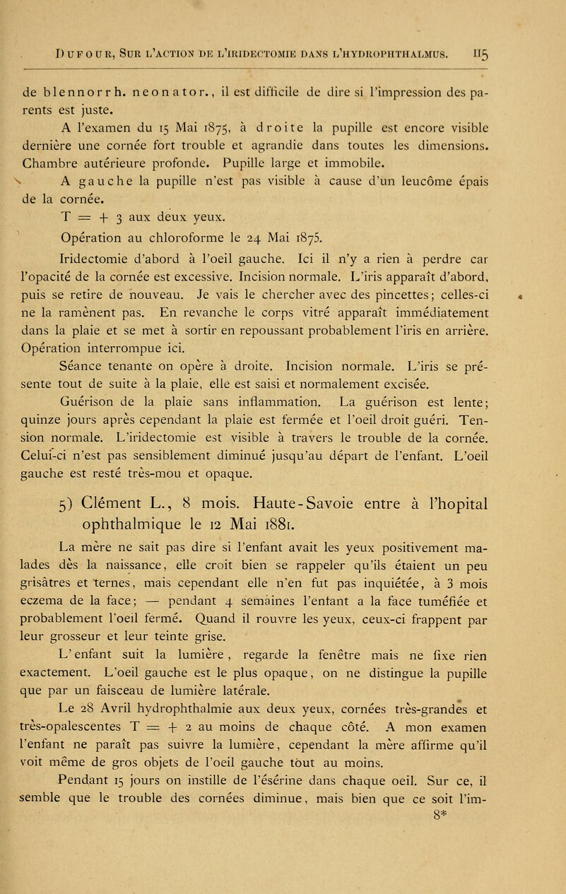 de blennorrh. neonator., il est difficile de dire si l'impression des pa- rents est juste. A l'examen du 15 Mai 1875, a droite la pupille est encore visible derniere une cornee fort trouble et agrandie dans toutes les dimensions. Chambre auterieure profonde. Pupille large et immobile. A gauche la pupille n'est pas visible a cause d'un leucome epais de la cornee. T = + 3 aux deux yeux. Operation au chloroforme le 24 Mai 1875. Iridectomie d'abord a l'oeil gauche. Ici il n'y a rien a perdre car l'opacite de la cornee est excessive. Incision normale. L'iris apparait d'abord, puis se retire de nouveau. Je vais le chercher avec des pincettes; celles-ci ne la ramenent pas. En revanche le corps vitre apparait immediatement dans la plaie et se met a sortir en repoussant probablement l'iris en arriere. Operation interrompue ici. Seance tenante on opere a droite. Incision normale. L'iris se pre- sente tout de suite a la plaie, elie est saisi et normalement excisee. Guerison de la plaie sans inflammation. La guerison est lente; quinze jours apres cependant la plaie est fermee et l'oeil droit gueri. Ten- sion normale. L'iridectomie est visible a travers le trouble de la cornee. Celui-ci n'est pas sensiblement diminue jusqu'au depart de l'enfant. L'oeil gauche est reste tres-mou et opaque. 5) Clement L., 8 mois. Haute-Savoie entre a l'hopital ophthalmique le 12 Mai 1881. La mere ne sait pas dire si l'enfant avait les yeux positivement ma- lades des la naissance, elle croit bien se rappeler qu'ils etaient un peu grisatres et Ternes, mais cependant elle n'en fut pas inquietee, a 3 mois eczema de la face; — pendant 4 semaines l'enfant a la face tumefiee et probablement l'oeil ferme. Quand il rouvre les yeux, ceux-ci frappent par leur grosseur et leur teinte grise. L' enfant suit la lumiere , regarde la fenetre mais ne fixe rien exactement. L'oeil gauche est le plus opaque, on ne distingue la pupille que par un faisceau de lumiere laterale. Le 28 Avril hydrophthalmie aux deux yeux, cornees tres-grandes et tres-opalescentes T = -\- 2 au moins de chaque cote. A mon examen l'enfant ne parait pas suivre la lumiere, cependant la mere affirme qu'il voit meme de gros objets de l'oeil gauche tout au moins. Pendant 15 jours on instille de l'eserine dans chaque oeil. Sur ce, il semble que le trouble des cornees diminue, mais bien que ce soit l'im- 8*