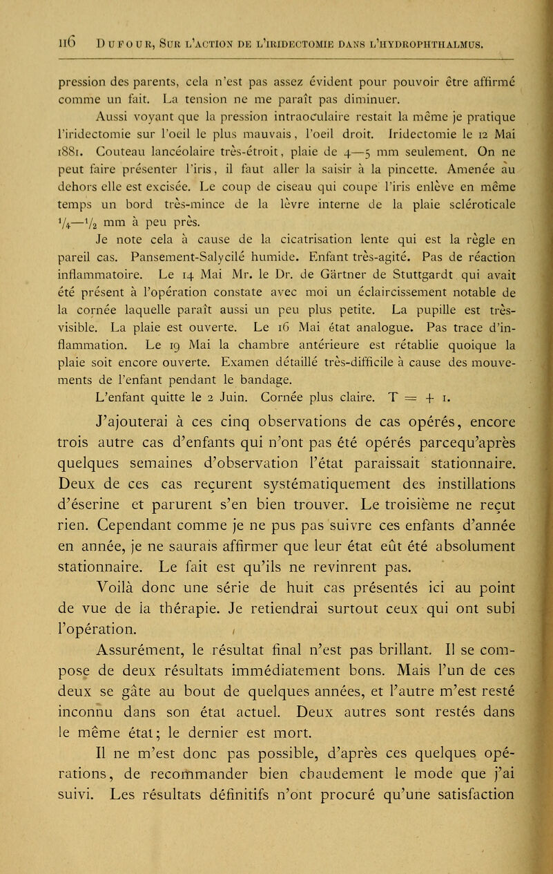 pression des parents, ccla n'est pas assez evident pour pouvoir etre afrirme comme un fait. La tension ne me parait pas diminuer. Aussi voyant que la pression intraoculaire restait la meme je pratique l'iridectomie sur l'oeil le plus mauvais, 1'oeil droit. Jridcctomie le 12 Mai 1881. Couteau lanceolaire tres-etroit, plaie de 4—5 mm seulement. On ne peut faire presenter l'iris, il faut aller la saisir a la pincette. Amenee au dehors elle est excisee. Le coup de ciseau qui coupe l'iris enieve en meme temps un bord tres-mince de la levre interne de la plaie scleroticale */#—V2 mm * Peu pres. Je note cela a cause de la cicatrisation lente qui est la regie en pareil cas. Pansement-Salycile humide. Enfant tres-agite. Pas de reaction inflammatoire. Le 14 Mai Mr. le Dr. de Gartner de Stuttgardt qui avait ete present a l'operation constate avec moi un eclaircissement notable de la cornee laquelle parait aussi un peu plus petite. La pupille est tres- visible. La plaie est ouverte. Le 16 Mai etat analogue. Pas trace d'in- flammation. Le 19 Mai la chambre anterieure est retablie quoique la plaie soit encore ouverte. Examen detaille tres-difficile a cause des mouve- ments de l'enfant pendant le bandage. L'enfant quitte le 2 Juin. Cornee plus claire. T= f 1. J'ajouterai a ces cinq observations de cas operes, encore trois autre cas d'enfants qui n'ont pas ete operes parcequ'apres quelques semaines d'observation l'etat paraissait stationnaire. Deux de ces cas recurent systematiquement des instillations d'eserine et parurent s'en bien trouver. Le troisieme ne recut rien. Cependant comme je ne pus pas suivre ces enfants d'annee en annee, je ne saurais affirmer que leur etat eut ete absolument stationnaire. Le fait est qu'ils ne revinrent pas. Voila done une serie de huit cas presentes ici au point de vue de ia therapie. Je retiendrai surtout ceux qui ont subi l'operation. 1 Assurement, le resultat final n'est pas brillant. II se com- pose de deux resultats immediatement bons. Mais l'un de ces deux se gate au bout de quelques annees, et l'autre m'est reste inconnu dans son etat actuel. Deux autres sont restes dans le meme etat; le dernier est mort. II ne m'est done pas possible, d'apres ces quelques ope- rations, de recommander bien cbaudement le mode que j'ai suivi. Les resultats definitifs n'ont procure qu'une satisfaction