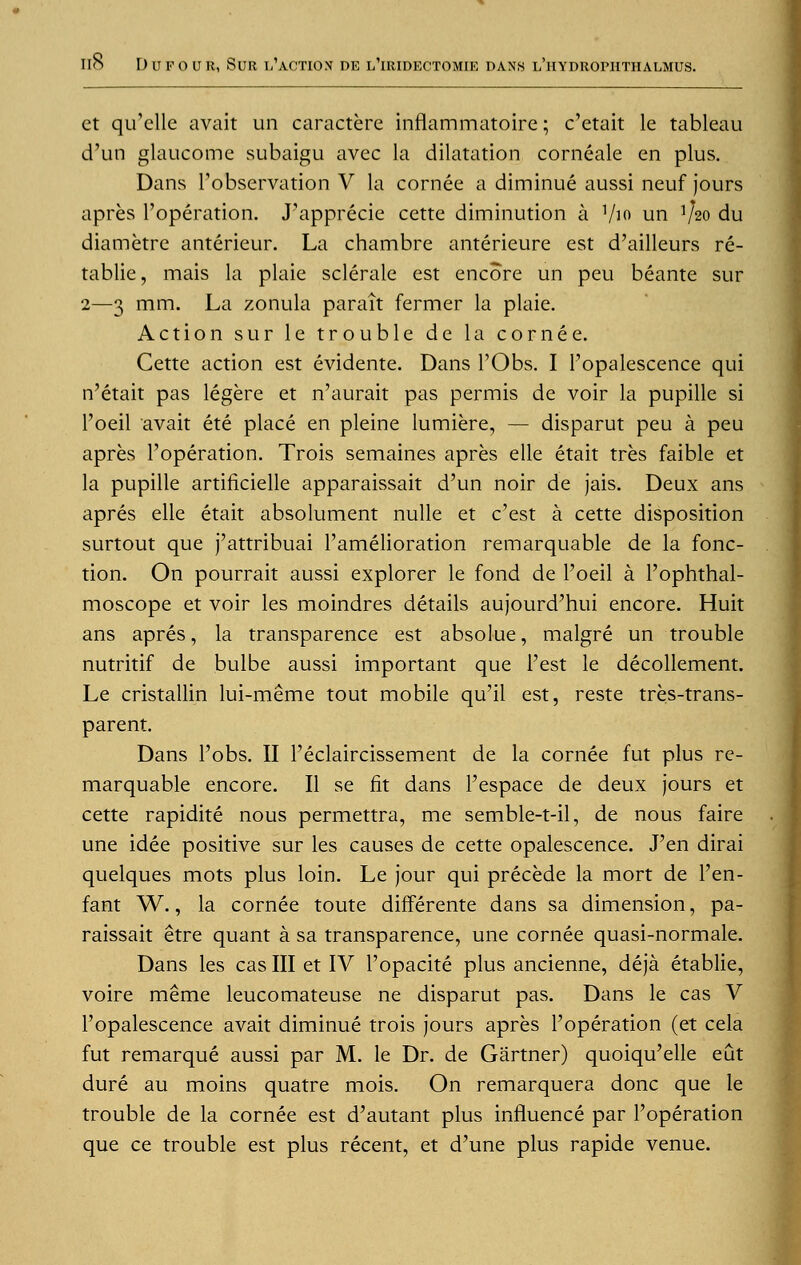 ct qu'clle avait un caractere inflammatoire; c'etait le tableau d'un glaucome subaigu avec la dilatation corneale en plus. Dans l'observation V la cornee a diminue aussi neuf jours apres l'operation. J'apprecie cette diminution a ]/io un V20 du diametre anterieur. La chambre anterieure est d'ailleurs re- tablie, mais la plaie sclerale est encore un peu beante sur 2—3 mm. La zonula parait fermer la plaie. Action sur le trouble de la cornee. Cette action est evidente. Dans l'Obs. I Fopalescence qui n'etait pas legere et n'aurait pas permis de voir la pupille si l'oeil avait ete place en pleine lumiere, — disparut peu a peu apres ['operation. Trois semaines apres elle etait tres faible et la pupille artificielle apparaissait d'un noir de jais. Deux ans apres elle etait absolument nulle et c'est a cette disposition surtout que j'attribuai l'amelioration remarquable de la fonc- tion. On pourrait aussi explorer le fond de l'oeil a l'ophthal- moscope et voir les moindres details aujourd'hui encore. Huit ans apres, la transparence est absolue, malgre un trouble nutritif de bulbe aussi important que i'est le decollement. Le cristallin lui-meme tout mobile qu'il est, reste tres-trans- parent. Dans l'obs. II l'eclaircissement de la cornee fut plus re- marquable encore. II se fit dans Pespace de deux jours et cette rapidite nous permettra, me semble-t-il, de nous faire une idee positive sur les causes de cette opalescence. Pen dirai quelques mots plus loin. Le jour qui precede la mort de l'en- fant W., la cornee toute differente dans sa dimension, pa- raissait etre quant a sa transparence, une cornee quasi-normale. Dans les cas III et IV l'opacite plus ancienne, deja etablie, voire meme leucomateuse ne disparut pas. Dans le cas V Fopalescence avait diminue trois jours apres l'operation (et cela fut remarque aussi par M. le Dr. de Gartner) quoiqu'elle eut dure au moins quatre mois. On remarquera done que le trouble de la cornee est d'autant plus influence par l'operation que ce trouble est plus recent, et d'une plus rapide venue.