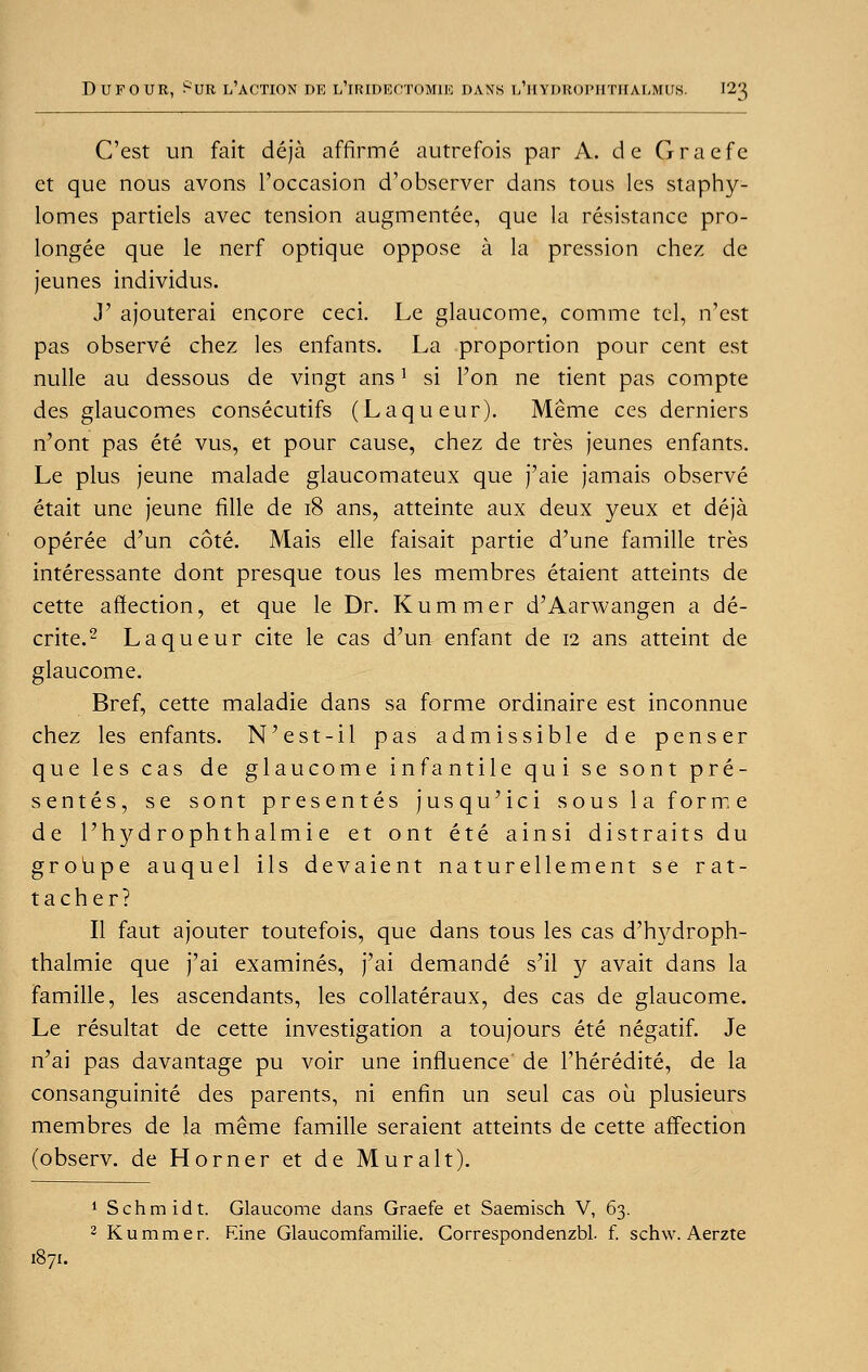 C'est un fait deja affirme autrefois par A. de Gracfe et que nous avons ['occasion d'observer dans tous les staphy- lomes partiels avec tension augmentee, que la resistance pro- longed que le nerf optique oppose a la pression chez de jeunes individus. y ajouterai encore ceci. Le glaucome, comme tel, n'est pas observe chez les enfants. La proportion pour cent est nulle au dessous de vingt ans1 si l'on ne tient pas compte des glaucomes consecutifs (Laqueur). Meme ces derniers n'ont pas ete vus, et pour cause, chez de tres jeunes enfants. Le plus jeune malade glaucomateux que j'aie jamais observe etait une jeune fille de 18 ans, atteinte aux deux yeux et deja operee d'un cote. Mais elle faisait partie d'une famille tres interessante dont presque tous les membres etaient atteints de cette affection, et que le Dr. Kummer d'Aarwangen a de- crite.2 Laqueur cite le cas d'un enfant de 12 ans atteint de glaucome. Bref, cette maladie dans sa forme ordinaire est inconnue chez les enfants. N'est-il pas admissible de penser que les cas de glaucome infantile qui se sont pre- senters, se sont presentes jusqu'ici sous la forme de l'hydrophthalmie et ont ete ainsi distraits du groupe auquel ils devaient naturellement se rat- tacher? II faut ajouter toutefois, que dans tous les cas d'hydroph- thalmie que j'ai examines, j'ai demande s'il y avait dans la famille, les ascendants, les collateraux, des cas de glaucome. Le resultat de cette investigation a toujours ete negatif. Je n'ai pas davantage pu voir une influence de l'heredite, de la consanguinite des parents, ni enfin un seul cas oil plusieurs membres de la meme famille seraient atteints de cette affection (observ. de Horner et de Muralt). 1 Schmidt. Glaucome dans Graefe et Saemisch V, 63. 2 Kummer. June Glaucomfamilie. Correspondenzbl. f. schw. Aerzte 1871.