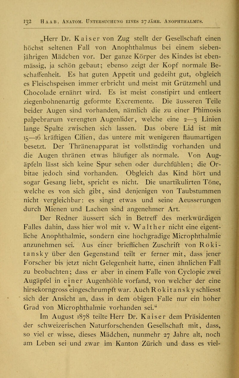 „Herr Dr. Kaiser von Zug stellt der Gesellschaft einen hochst seltenen Fall von Anophthalmus bei einem sieben- jahrigen Miidchen vor. Der ganze Korper des Kindes ist eben- massig, ja schon gcbaut; ebenso zeigt der Kopf normale Be- schaflFenheit. Es hat guten Appetit und gedeiht gut, obgleich es Fleischspeisen immer erbricht und meist mit Griitzmehl und Chocolade ernanrt wird. Es ist meist constipirt und entleert ziegenbohnenartig geformte Excremente. Die iiusseren Teile beider Augen sind vorhanden, namlich die zu einer Phimosis palpebrarum verengten Augenlider, welche eine 2—3 Linien lange Spalte zwischen sich lassen. Das obere Lid ist mit 15—16 kriiftigen Cilien, das untere mit wenigeren flaumartigen besetzt. Der Thranenapparat ist vollstandig vorhanden und die Augen thranen etwas haufiger als normale. Von Aug- apfeln lasst sich keine Spur sehen oder durchfiiblen; die Or- bitae jedoch sind vorhanden. Obgleich das Kind hort und sogar Gesang liebt, spricht es nicht. Die unartikulirten Tone, welche es von sich gibt, sind denjenigen von Taubstummen nicht vergleichbar: es singt etwas und seine Aeusserungen durch Mienen und Lachen sind angenehmer Art. Der Redner aussert sich in BetrefT des merkwiirdigen Falles dahin, dass hier wol mit v. Walt her nicht eine eigent- licbe Anophthalmie, sondern eine hochgradige Microphthalmie anzunehmen sei. A us einer brieflichen Zuschrift von Roki- tansky iiber den Gegenstand teilt er ferner mit, dass jener Forscher bis jetzt nicht Gelegenheit hatte, einen ahnlichen Fall zu beobachten; dass er aber in einem Falle von Cyclopie zwei Augapfel in einer Augenhohle vorfand, von welcher der eine hirsekorngross eingeschrumpft war. AuchRokitansky schliesst sich der Ansicht an, dass in dem obigen Falle nur ein hoher Grad von Microphthalmie vorhanden sei. Im August 1878 teilte Herr Dr. Kaiser dem Prasidenten der schweizerischen Naturforschenden Gesellschaft mit, dass, so viel er wisse, dieses Madchen, nunmehr 27 Jahre alt, noch am Leben sei und zwar im Kanton Zurich und dass es viel-