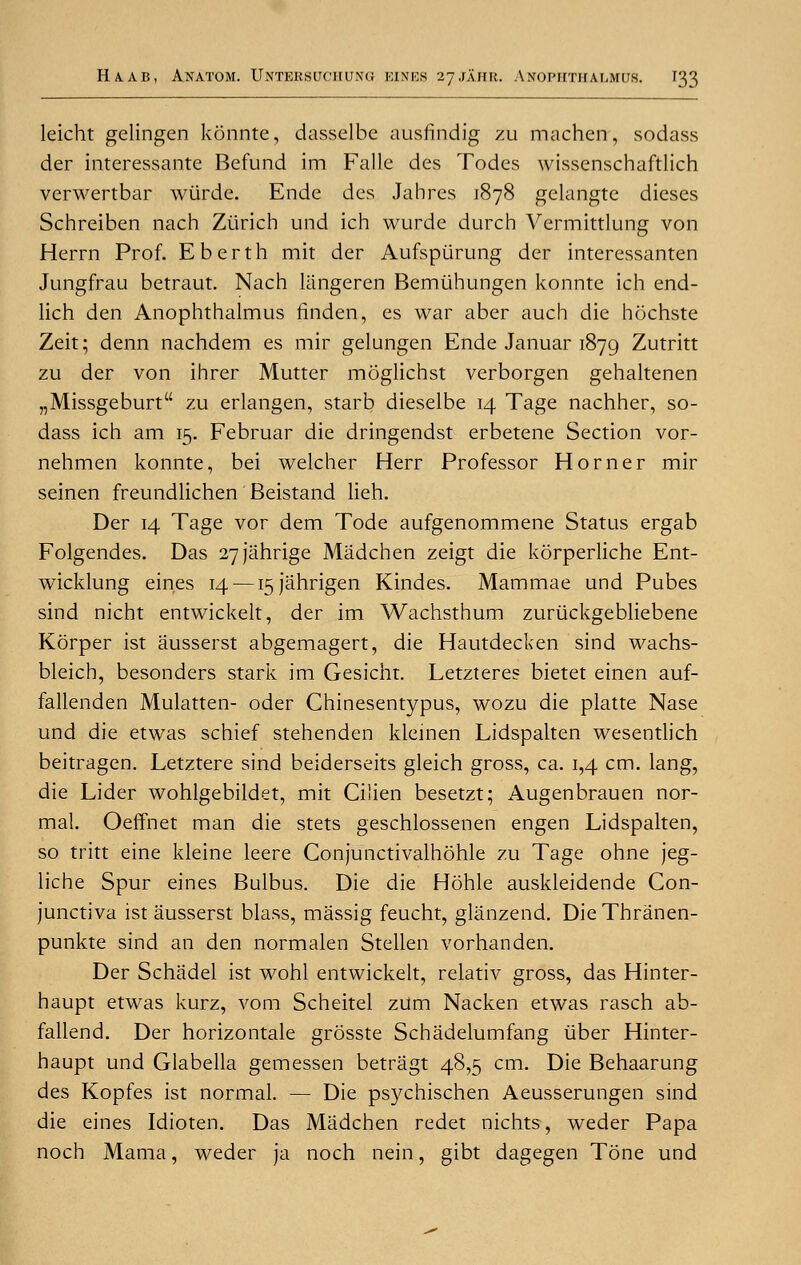 leicht gelingen konnte, dasselbe ausfindig zu machen, sodass der interessante Befund im Falle des Todcs wisscnschaftlich verwertbar wiirde. Ende des Jabres 1878 gelangte dieses Schreiben nach Zurich und ich wurde durch Vermittlung von Herrn Prof. E berth mit der Aufspiirung der interessanten Jungfrau betraut. Nach langeren Bemlihungen konnte ich end- lich den Anophthalmus finden, es war aber auch die hochste Zeit; denn nachdem es mir gelungen Ende Januar 1879 Zutritt zu der von ihrer Mutter moglichst verborgen gehaltenen „Missgeburt zu erlangen, starb dieselbe 14 Tage nachher, so- dass ich am 15. Februar die dringendst erbetene Section vor- nehmen konnte, bei welcher Herr Professor Horner mir seinen freundlichen Beistand lieh. Der 14 Tage vor dem Tode aufgenommene Status ergab Folgendes. Das 27Jahrige Madchen zeigt die korperliche Ent- wicklung eines 14 — i5Jahrigen Kindes. Mammae und Pubes sind nicht entwickelt, der im Wachsthum zuriickgebliebene Korper ist ausserst abgemagert, die Hautdecken sind wachs- bleich, besonders stark im Gesicht. Letzteres bietet einen auf- fallenden Mulatten- oder Chinesentypus, wozu die platte Nase und die etwas schief stehenden kleinen Lidspalten wesentlich beitragen. Letztere sind beiderseits gleich gross, ca. 1,4 cm. lang, die Lider wohlgebildet, mit Cilien besetzt; Augenbrauen nor- mal. Oeffnet man die stets geschlossenen engen Lidspalten, so tritt eine kleine leere Conjunctivalhohle zu Tage ohne jeg- liche Spur eines Bulbus. Die die Hohle auskleidende Con- junctiva ist ausserst blass, massig feucht, glanzend. Die Thranen- punkte sind an den normalen Stellen vorhanden. Der Schadel ist wohl entwickelt, relativ gross, das Hinter- haupt etwas kurz, vom Scheitel zUm Nacken etwas rasch ab- fallend. Der horizontale grosste Schadelumfang iiber Hinter- haupt und Glabella gemessen betragt 48,5 cm. Die Behaarung des Kopfes ist normal. — Die psychischen Aeusserungen sind die eines Idioten. Das Madchen redet nichts, weder Papa noch Mama, weder ja noch nein, gibt dagegen Tone und