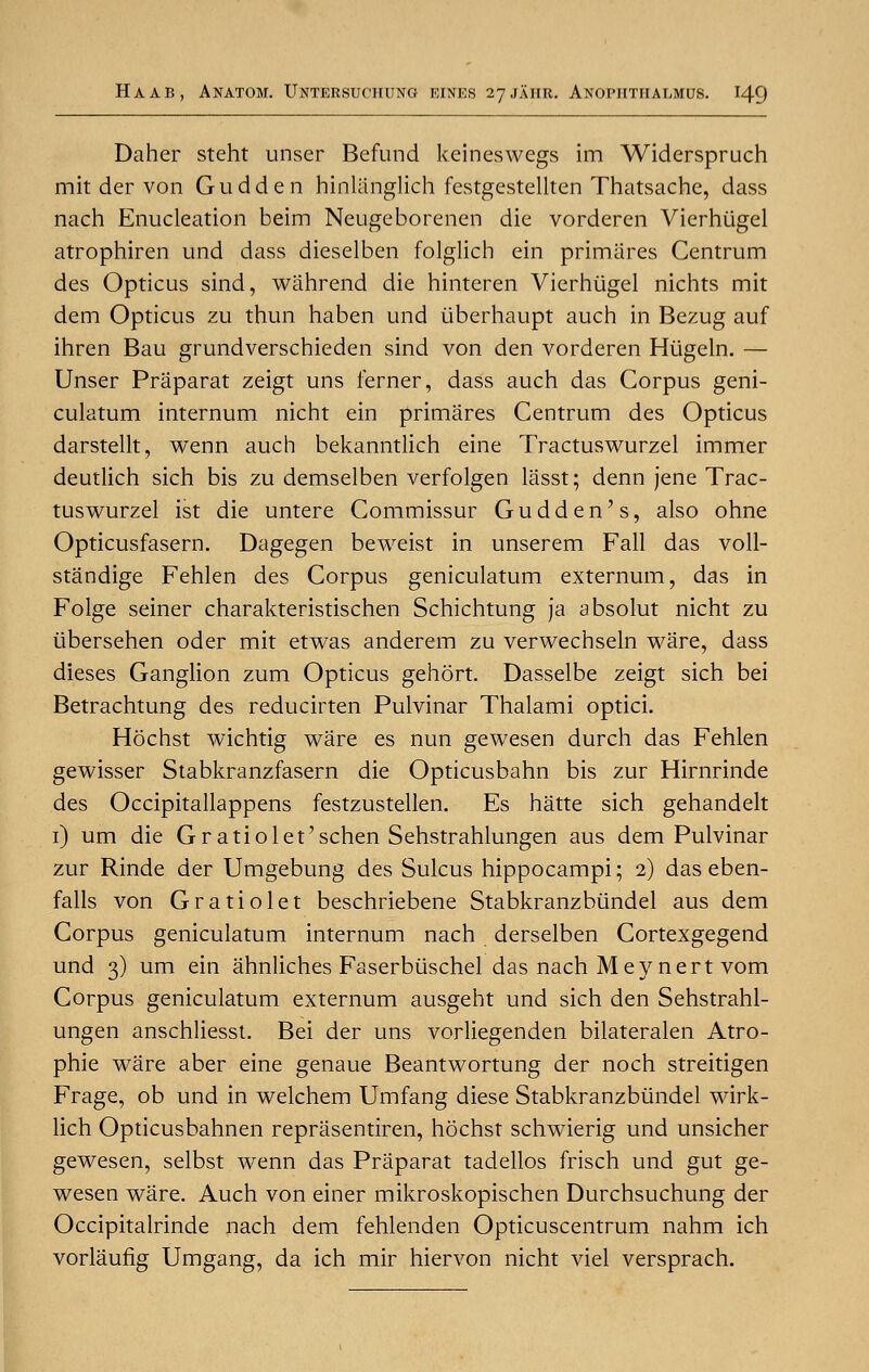 Daher steht unser Befund keineswegs im Widerspruch mit der von Gudden hinlanglich festgestellten Thatsachc, dass nach Enucleation beim Neugeborenen die vorderen Vierhiigel atrophiren und dass dieselben folglich ein primares Centrum des Opticus sind, wahrend die hinteren Vierhiigel nichts mit dem Opticus zu thun haben und iiberhaupt auch in Bezug auf ihren Bau grundverschieden sind von den vorderen Hiigeln. — Unser Praparat zeigt uns ferner, dass auch das Corpus geni- culatum internum nicht ein primares Centrum des Opticus darstellt, wenn auch bekanntlich eine Tractuswurzel immer deutlich sich bis zu demselben verfolgen lasst; denn jene Trac- tuswurzel ist die untere Commissur Gudden's, also ohne Opticusfasern. Dagegen beweist in unserem Fall das voll- standige Fehlen des Corpus geniculatum externum, das in Folge seiner charakteristischen Schichtung ja absolut nicht zu tibersehen oder mit etwas anderem zu verwechseln ware, dass dieses Ganglion zum Opticus gehort. Dasselbe zeigt sich bei Betrachtung des reducirten Pulvinar Thalami optici. Hochst wichtig ware es nun gewesen durch das Fehlen gewisser Stabkranzfasern die Opticusbahn bis zur Hirnrinde des Occipitallappens festzustellen. Es hatte sich gehandelt 1) um die G ratio let'schen Sehstrahlungen aus dem Pulvinar zur Rinde der Umgebung des Sulcus hippocampi; 2) das eben- falls von Gratiolet beschriebene Stabkranzbundel aus dem Corpus geniculatum internum nach derselben Cortexgegend und 3) um ein ahnliches Faserbiischel das nach Meynert vom Corpus geniculatum externum ausgeht und sich den Sehstrahl- ungen anschliesst. Bei der uns vorliegenden bilateralen Atro- phic ware aber eine genaue Beantwortung der noch streitigen Frage, ob und in welchem Umfang diese Stabkranzbundel wirk- lich Opticusbahnen reprasentiren, hochst schwierig und unsicher gewesen, selbst wenn das Praparat tadellos frisch und gut ge- wesen ware. Auch von einer mikroskopischen Durchsuchung der Occipitalrinde nach dem fehlenden Opticuscentrum nahm ich vorlaufig Umgang, da ich mir hiervon nicht viel versprach.