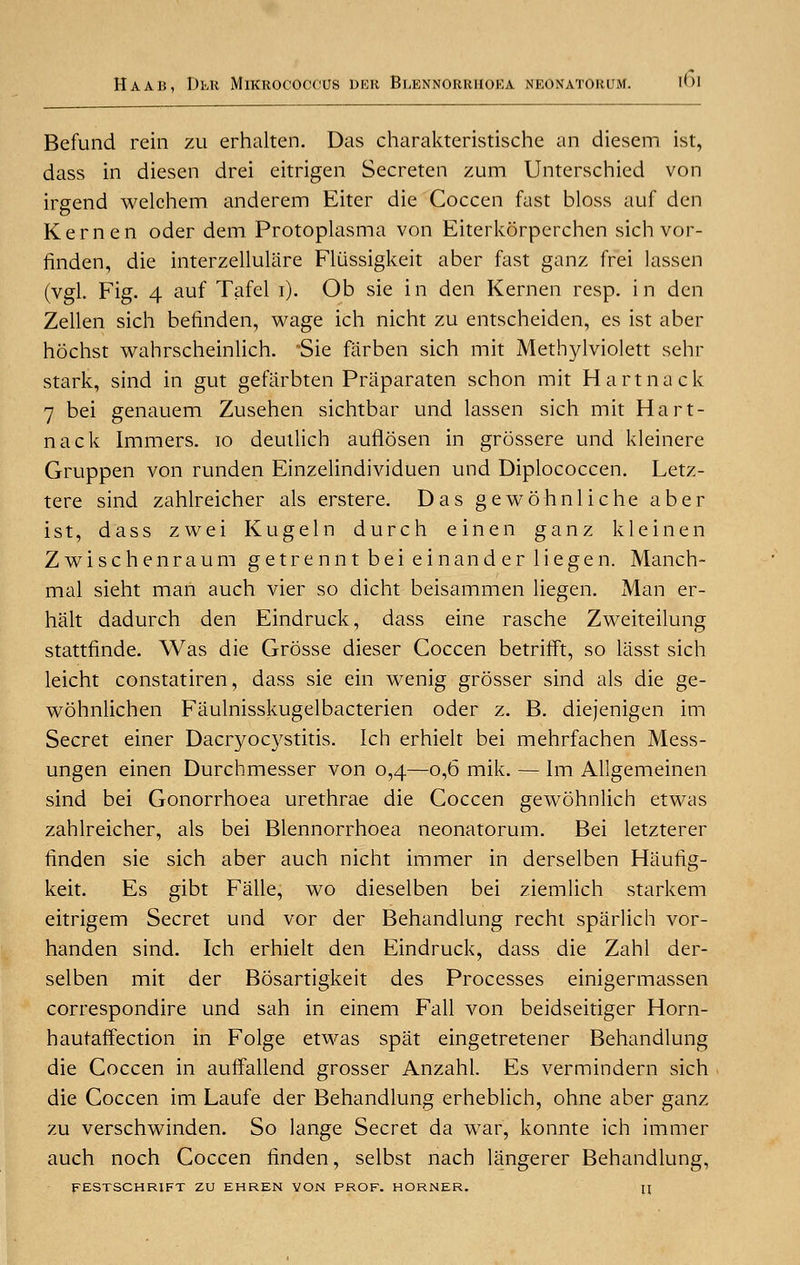 Befund rein zu erhalten. Das charakteristische an diesem ist, dass in diesen drei eitrigen Secretcn zum Unterschied von irgend welchem anderem Eiter die Coccen fast bloss auf den Kern en oder dem Protoplasma von Eiterkorperchen sichvor- finden, die interzellulare Fliissigkeit aber fast ganz frei lassen (vgl. Fig. 4 auf Tafel i). Ob sie in den Kernen resp. in den Zellen sich befinden, wage ich nicht zu entscheiden, es ist aber hochst wahrscheinlich. Sie farben sich mit Methylviolett sehr stark, sind in gut gefiirbten Priiparaten schon mit Hartnack 7 bei genauem Zusehen sichtbar und lassen sich mit Hart- nack Immers. 10 deutlich auflosen in grossere und kleinere Gruppen von runden Einzelindividuen und Diplococcen. Letz- tere sind zahlreicher als erstere. Das gewohnliche aber ist, dass zwei Kugeln durch einen ganz kleinen Zwischenraum getrennt bei einander liegen. Manch- mal sieht man auch vier so dicht beisammen liegen. Man er- halt dadurch den Eindruck, dass eine rasche Zweiteilung stattfinde. Was die Grosse dieser Coccen betrifft, so lasst sich leicht constatiren, dass sie ein wenig grosser sind als die ge- wohnlichen Fiiulnisskugelbacterien oder z. B. diejenigen im Secret einer Dacryocystitis. Ich erhielt bei mehrfachen Mess- ungen einen Durchmesser von 0,4—0,6 mik. — Im Allgemeinen sind bei Gonorrhoea urethrae die Coccen gewohnlich etwas zahlreicher, als bei Blennorrhoea neonatorum. Bei letzterer finden sie sich aber auch nicht immer in derselben Hauiig- keit. Es gibt Falle, wo dieselben bei ziemlich starkem eitrigem Secret und vor der Behandlung recht spiirlich vor- handen sind. Ich erhielt den Eindruck, dass die Zahl der- selben mit der Bosartigkeit des Processes einigermassen correspondire und sah in einem Fall von beidseitiger Horn- hautaffection in Folge etwas spat eingetretener Behandlung die Coccen in auffallend grosser Anzahl. Es vermindern sich die Coccen im Laufe der Behandlung erheblich, ohne aber ganz zu verschwinden. So lange Secret da war, konnte ich immer auch noch Coccen finden, selbst nach liingerer Behandlung, FESTSCHRIFT ZU EHREN VON PROF. HORNER. II