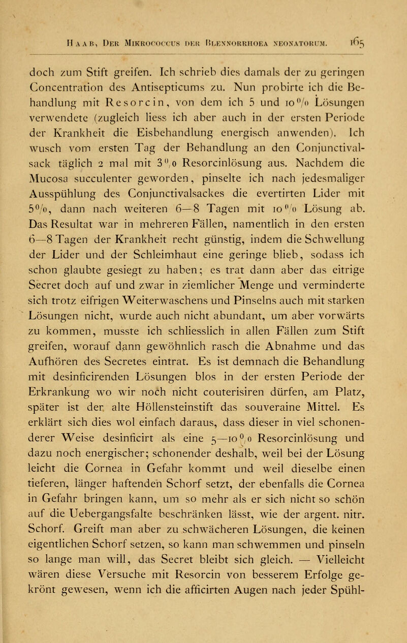 doch zum Stift greifen. Ich schrieb dies damals der zu geringen Concentration des Antisepticums zu. Nun probirte ich die Bc- handlung mit Re sore in, von dem ich 5 und io()/<> Losungen verwendete (zugleich Hess ich aber auch in der ersten Periode der Krankheit die Eisbehandlung energisch anwenden). Ich wusch vom ersten Tag der Behandlung an den Conjunctival- sack tiiglich 2 mal mit 3°,o Resorcinlosung aus. Nachdem die Mucosa succulenter geworden, pinselte ich nach jedesmaliger Ausspiihlung des Conjunctivalsackes die evertirten Lider mit 5°/o, dann nach weiteren 6—8 Tagen mit 10% Losung ab. Das Resultat war in mehreren Fallen, namentlich in den ersten 6—8 Tagen der Krankheit recht gtinstig, indem die Schwellung der Lider und der Schleimhaut eine geringe blieb, sodass ich schon glaubte gesiegt zu haben; es trat dann aber das eitrige Secret doch auf und zwar in ziemlicher Menge und verminderte sich trotz eifrigen Weiterwaschens und Pinselns auch mit starken Losungen nicht, wurde auch nicht abundant, um aber vorwarts zu kommen, musste ich schliesslich in alien Fallen zum Stift greifen, worauf dann gewohnlich rasch die Abnahme und das Aufhoren des Secretes eintrat. Es ist demnach die Behandlung mit desinficirenden Losungen bios in der ersten Periode der Erkrankung wo wir noch nicht couterisiren diirfen, am Platz, spater ist der alte Hollensteinstift das souveraine Mittel. Es erklart sich dies wol einfach daraus, dass dieser in viel schonen- derer Weise desinficirt als eine 5—10 °,o Resorcinlosung und dazu noch energischer; schonender deshalb, weil bei der Losung leicht die Cornea in Gefahr kommt und weil dieselbe einen tieferen, langer haftenden Schorf setzt, der ebenfalls die Cornea in Gefahr bringen kann, um so mehr als er sich nicht so schon auf die Uebergangsfalte beschranken liisst, wie der argent, nitr. Schorf. Greift man aber zu schwacheren Losungen, die keinen eigentlichen Schorf setzen, so kann man schwemmen und pinseln so lange man will, das Secret bleibt sich gleich. — Vielleicht waren diese Versuche mit Resorcin von besserem Erfolge ge- kront gewesen, wenn ich die afficirten Augen nach jeder Spiihl-