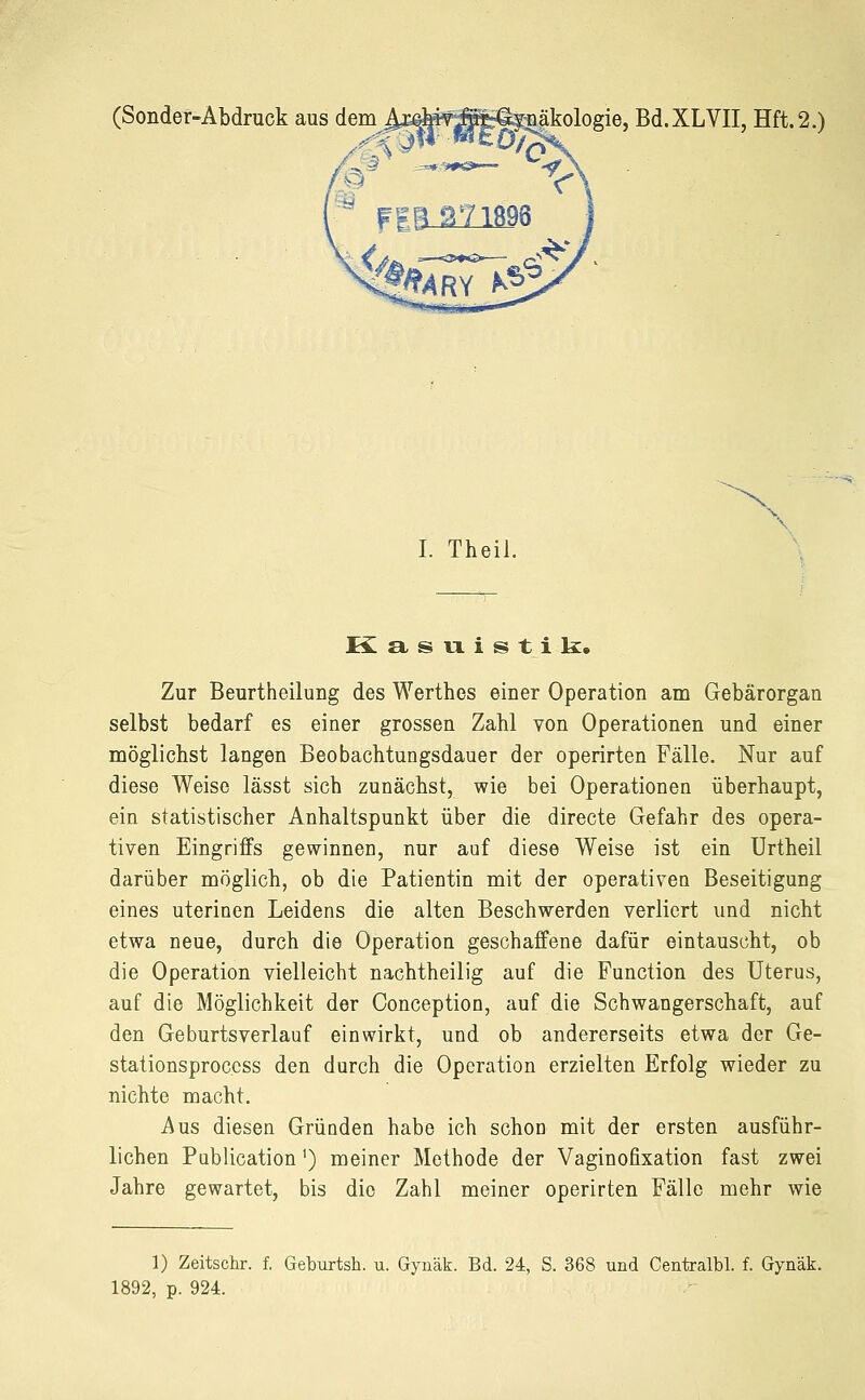 (Sonder-Abdruck aus dem ^xßfeifÄ^üäkologie, Bd.XLVII, Hft.2.) I. Theil. x K asuistik. Zur Beurtheilung des Werthes einer Operation am Gebärorgan selbst bedarf es einer grossen Zahl von Operationen und einer möglichst langen Beobachtungsdauer der operirten Fälle. Nur auf diese Weise lässt sich zunächst, wie bei Operationen überhaupt, ein statistischer Anhaltspunkt über die directe Gefahr des opera- tiven Eingriffs gewinnen, nur auf diese Weise ist ein Urtheil darüber möglich, ob die Patientin mit der operativen Beseitigung eines uterinen Leidens die alten Beschwerden verliert und nicht etwa neue, durch die Operation geschaffene dafür eintauscht, ob die Operation vielleicht nachtheilig auf die Function des Uterus, auf die Möglichkeit der Oonception, auf die Schwangerschaft, auf den Geburtsverlauf einwirkt, und ob andererseits etwa der Ge- stationsproccss den durch die Operation erzielten Erfolg wieder zu nichte macht. Aus diesen Gründen habe ich schon mit der ersten ausführ- lichen Publication1) meiner Methode der Vaginofixation fast zwei Jahre gewartet, bis die Zahl meiner operirten Fälle mehr wie 1) Zeitschr. f. Geburtsh. u. Gynäk. Bd. 24, S. 368 und Centralbl. f. Gynäk. 1892, p. 924.