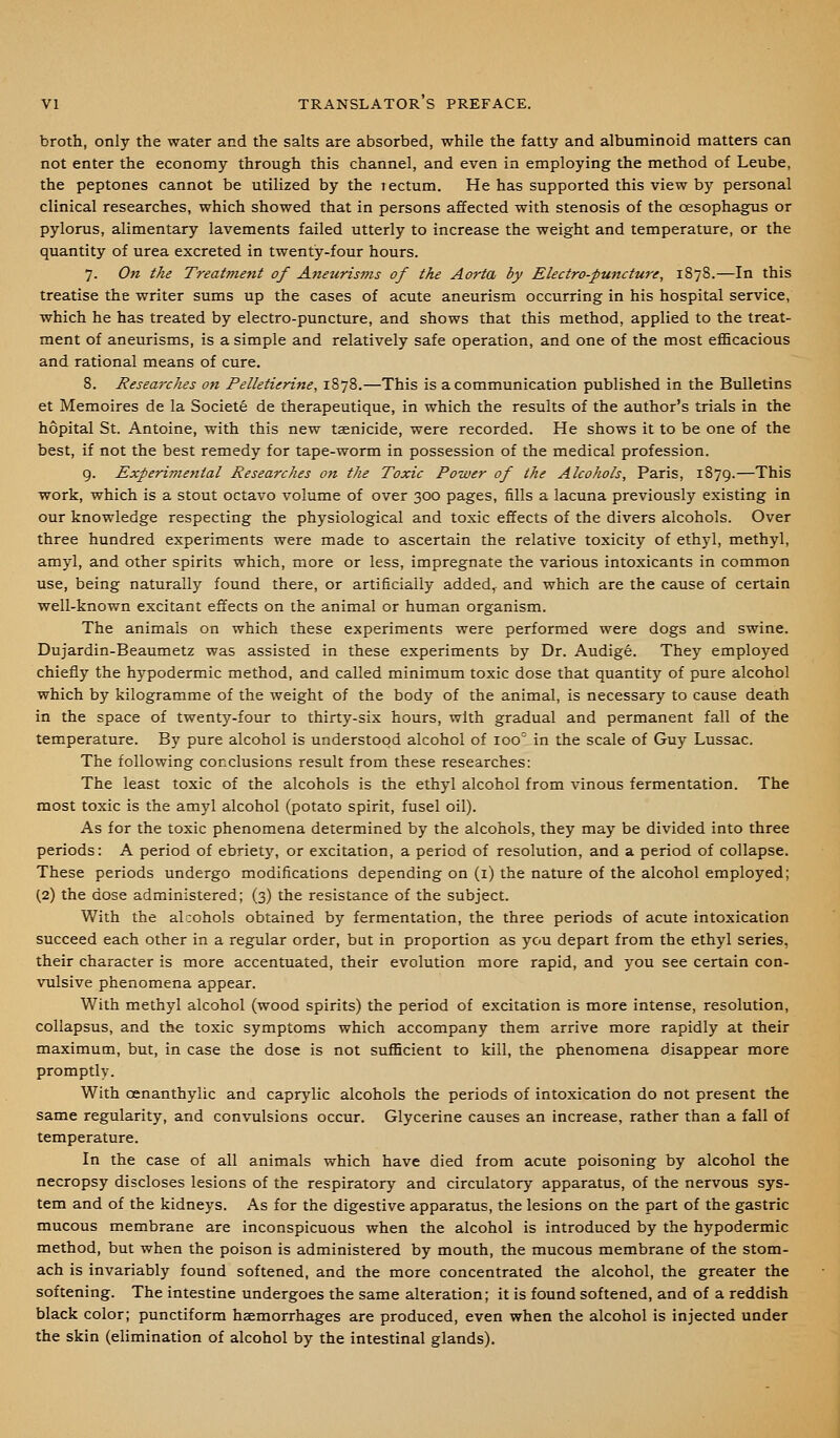 broth, only the water and the salts are absorbed, while the fatty and albuminoid matters can not enter the economy through this channel, and even in employing the method of Leube, the peptones cannot be utilized by the rectum. He has supported this view by personal clinical researches, which showed that in persons affected with stenosis of the oesophagus or pylorus, alimentary lavements failed utterly to increase the weight and temperature, or the quantity of urea excreted in twenty-four hours. 7. On the Treatment of Aneurisms of the Aorta by Electro-puncture, 1878.—In this treatise the writer sums up the cases of acute aneurism occurring in his hospital service, which he has treated by electro-puncture, and shows that this method, applied to the treat- ment of aneurisms, is a simple and relatively safe operation, and one of the most eflBcacious and rational means of cure. 8. Researches on Felletierine, 1878.—This is a communication published in the Bulletins et Memoires de la Societe de therapeutique, in which the results of the author's trials in the hopital St. Antoine, with this new taenicide, were recorded. He shows it to be one of the best, if not the best remedy for tape-worm in possession of the medical profession. 9. Experimental Researches on the Toxic Power of the Alcohols, Paris, 1879.—This work, which is a stout octavo volume of over 300 pages, fills a lacuna previously existing in our knowledge respecting the physiological and toxic effects of the divers alcohols. Over three hundred experiments were made to ascertain the relative toxicity of ethyl, methyl, amyl, and other spirits which, more or less, impregnate the various intoxicants in common use, being naturally found there, or artificially added,, and which are the cause of certain well-known excitant effects on the animal or human organism. The animals on which these experiments were performed were dogs and swine. Dujardin-Beaumetz was assisted in these experiments by Dr. Audige. They employed chiefly the hypodermic method, and called minimum toxic dose that quantity of pure alcohol which by kilogramme of the weight of the body of the animal, is necessary to cause death in the space of twenty-four to thirty-six hours, with gradual and permanent fall of the temperature. By pure alcohol is understood alcohol of 100° in the scale of Guy Lussac. The following conclusions result from these researches: The least toxic of the alcohols is the ethyl alcohol from vinous fermentation. The most toxic is the amyl alcohol (potato spirit, fusel oil). As for the toxic phenomena determined by the alcohols, they may be divided into three periods: A period of ebriety, or excitation, a period of resolution, and a period of collapse. These periods undergo modifications depending on (i) the nature of the alcohol employed; (2) the dose administered; (3) the resistance of the subject. With the alcohols obtained by fermentation, the three periods of acute intoxication succeed each other in a regular order, bat in proportion as you depart from the ethyl series, their character is more accentuated, their evolution more rapid, and you see certain con- vulsive phenomena appear. With methyl alcohol (wood spirits) the period of excitation is more intense, resolution, coUapsus, and the toxic symptoms which accompany them arrive more rapidly at their maximum, but, in case the dose is not sufficient to kill, the phenomena disappear more promptly. With oenanthylic and caprylic alcohols the periods of intoxication do not present the same regularity, and convulsions occur. Glycerine causes an increase, rather than a fall of temperature. In the case of all animals which have died from acute poisoning by alcohol the necropsy discloses lesions of the respiratory and circulatory apparatus, of the nervous sys- tem and of the kidneys. As for the digestive apparatus, the lesions on the part of the gastric mucous membrane are inconspicuous when the alcohol is introduced by the hypodermic method, but when the poison is administered by mouth, the mucous membrane of the stom- ach is invariably found softened, and the more concentrated the alcohol, the greater the softening. The intestine undergoes the same alteration; it is found softened, and of a reddish black color; punctiform haemorrhages are produced, even when the alcohol is injected under the skin (elimination of alcohol by the intestinal glands).