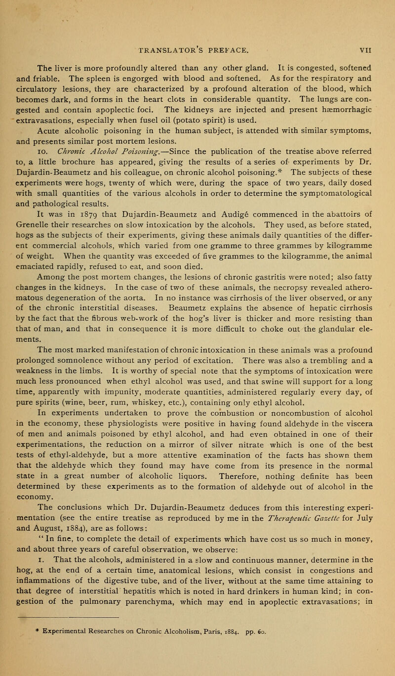 The liver is more profoundly altered than any other gland. It is congested, softened and friable. The spleen is engorged with blood and softened. As for the respiratory and circulatory lesions, they are characterized by a profound alteration of the blood, which becomes dark, and forms in the heart clots in considerable quantity. The lungs are con- gested and contain apoplectic foci. The kidneys are injected and present hsemorrhagic extravasations, especially when fusel oil (potato spirit) is used. Acute alcoholic poisoning in the human subject, is attended with similar symptoms, and presents similar post mortem lesions. ID. Chronic Alcohol Poisoning.—Since the publication of the treatise above referred to, a little brochure has appeared, giving the results of a series of experiments by Dr. Dujardin-Beaumetz and his colleague, on chronic alcohol poisoning.* The subjects of these experiments were hogs, twenty of which were, during the space of two years, daily dosed with small quantities of the various alcohols in order to determine the symptomatological and pathological results. It was in 1879 that Dujardin-Beaumetz and Audig6 commenced in the abattoirs of Grenelle their researches on slow intoxication by the alcohols. They used, as before stated, hogs as the subjects of their experiments, giving these animals daily quantities of the differ- ent commercial alcohols, which varied from one gramme to three grammes by kilogramme of weight. When the quantity was exceeded of five grammes to the kilogramme, the animal emaciated rapidly, refused to eat, and soon died. Among the post mortem changes, the lesions of chronic gastritis were noted; also fatty changes in the kidneys. In the case of two of these animals, the necropsy revealed athero- matous degeneration of the aorta. In no instance was cirrhosis of the liver observed, or any of the chronic interstitial diseases. Beaumetz explains the absence of hepatic cirrhosis by the fact that the fibrous web-work of the hog's liver is thicker and more resisting than that of man, and that in consequence it is more difficult to choke out the glandular ele- ments. The most marked manifestation of chronic intoxication in these animals was a profound prolonged somnolence without any period of excitation. There was also a trembling and a weakness in the limbs. It is worthy of special note that the symptoms of intoxication were much less pronounced when ethyl alcohol was used, and that swine will support for a long time, apparently with impunity, moderate quantities, administered regularly every day, of pure spirits (wine, beer, rum, whiskey, etc.), containing only ethyl alcohol. In experiments undertaken to prove the combustion or noncombustion of alcohol in the economy, these physiologists were positive in having found aldehyde in the viscera of men and animals poisoned by ethyl alcohol, and had even obtained in one of their experimentations, the reduction on a mirror of silver nitrate which is one of the best tests of ethyl-aldehyde, but a more attentive examination of the facts has shown them that the aldehyde which they found may have come from its presence in the normal state in a great number of alcoholic liquors. Therefore, nothing definite has been determined by these experiments as to the formation of aldehyde out of alcohol in the economy. The conclusions which Dr. Dujardin-Beaumetz deduces from this interesting experi- mentation (see the entire treatise as reproduced by me in the Therapeutic Gazette for July and August, 1884), are as follows:  In fine, to complete the detail of experiments which have cost us so much in money, and about three years of careful observation, we observe: I. That the alcohols, administered in a slow and continuous manner, determine in the hog, at the end of a certain time, anatomical lesions, which consist in congestions and inflammations of the digestive tube, and of the liver, without at the same time attaining to that degree of interstitial hepatitis which is noted in hard drinkers in human kind; in con- gestion of the pulmonary parenchyma, which may end in apoplectic extravasations; in * Experimental Researches on Chronic Alcoholism, Paris, 1884. pp. 60.