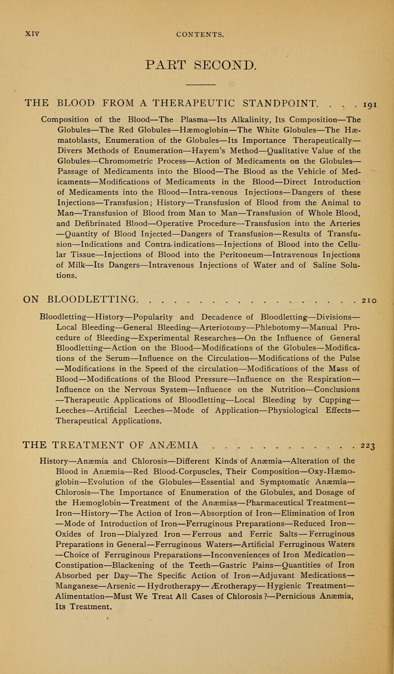 PAET SECOZsTD. THE BLOOD FROM A THERAPEUTIC STANDPOINT. ... 191 Composition of the Blood—The Plasma—Its Alkalinity, Its Composition—The Globules—The Red Globules—Haemoglobin—The White Globules—The Hae- matoblasts, Enumeration of the Globules—Its Importance Therapeutically— Divers Methods of Enumeration—Hayem's Method—Qualitative Value of the Globules—Chromometric Process—Action of Medicaments on the Globules— Passage of Medicaments into the Blood—The Blood as the Vehicle of Med- icaments—Modifications of Medicaments in the Blood—Direct Introduction of Medicaments into the Blood—Intra-venous Injections—Dangers of these Injections—Transfusion; History—Transfusion of Blood from the Animal to Man—Transfusion of Blood from Man to Man—Transfusion of Whole Blood, and Defibrinated Blood—Operative Procedure—Transfusion into the Arteries —Quantity of Blood Injected—Dangers of Transfusion—Results of Transfu- sion—Indications and Contra-indications—Injections of Blood into the Cellu- lar Tissue—Injections of Blood into the Peritoneum—Intravenous Injections of Milk—Its Dangers—Intravenous Injections of Water and of Saline Solu- tions. ON BLOODLETTING 210 Bloodletting—History—Popularity and Decadence of Bloodletting—Divisions— Local Bleeding—General Bleeding—Arteriotomy—Phlebotomy—Manual Pro- cedure of Bleeding—Experimental Researches—On the Influence of General Bloodletting—Action on the Blood—Modifications of the Globules—Modifica- tions of the Serum—Influence on the Circulation—Modifications of the Pulse —Modifications in the Speed of the circulation—Modifications of the Mass of Blood—Modifications of the Blood Pressure—Influence on the Respiration— Influence on the Nervous System—Influence on the Nutrition—Conclusions —Therapeutic Applications of Bloodletting—Local Bleeding by Cupping— Leeches—Artificial Leeches—Mode of Application—Physiological Effects— Therapeutical Applications. THE TREATMENT OF ANEMIA 223 History—Anaemia and Chlorosis—Different Kinds of Anaemia—Alteration of the Blood in Anaemia—Red Blood-Corpuscles, Their Composition—Oxy-Haemo- globin—Evolution of the Globules—Essential and Symptomatic Anaemia— Chlorosis—The Importance of Enumeration of the Globules, and Dosage of the Haemoglobin—Treatment of the Anaemias—Pharmaceutical Treatment— Iron—History—The Action of Iron—Absorption of Iron—Elimination of Iron —Mode of Introduction of Iron—Ferruginous Preparations—Reduced Iron— Oxides of Iron—Dialyzed Iron — Ferrous and Ferric Salts — Ferruginous Preparations in General—Ferruginous Waters—Artificial Ferruginous Waters —Choice of Ferruginous Preparations—Inconveniences of Iron Medication— Constipation—Blackening of the Teeth—Gastric Pains—Quantities of Iron Absorbed per Day—The Specific Action of Iron—Adjuvant Medications— Manganese—Arsenic — Hydrotherapy— ^rotherapy— H ygienic Treatment— Alimentation—Must We Treat All Cases of Chlorosis ?—Pernicious Anaemia, Its Treatment.