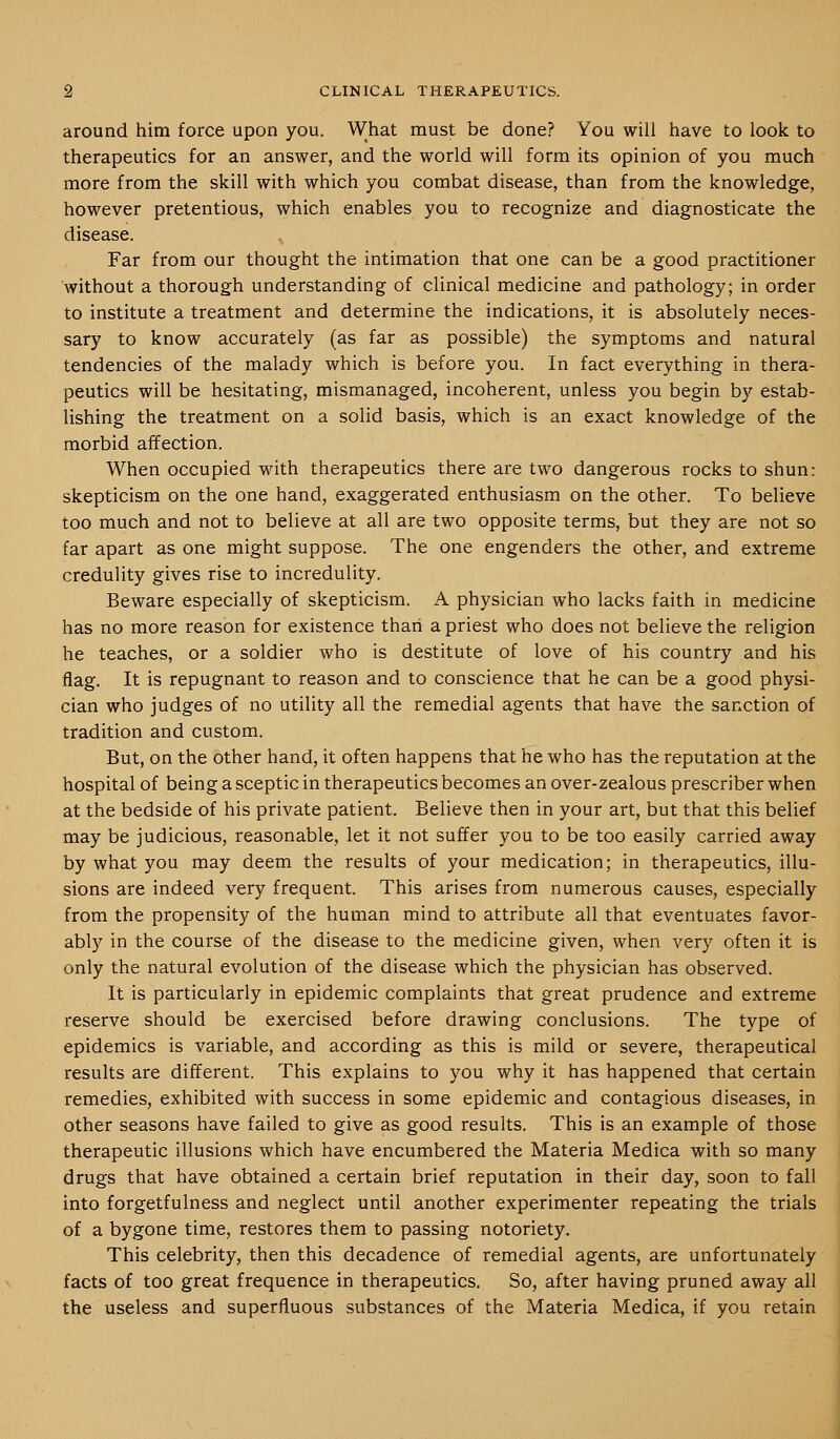 around him force upon you. What must be done? You will have to look to therapeutics for an answer, and the world will form its opinion of you much more from the skill with which you combat disease, than from the knowledge, however pretentious, which enables you to recognize and diagnosticate the disease. Far from our thought the intimation that one can be a good practitioner without a thorough understanding of clinical medicine and pathology; in order to institute a treatment and determine the indications, it is absolutely neces- sary to know accurately (as far as possible) the symptoms and natural tendencies of the malady which is before you. In fact everything in thera- peutics will be hesitating, mismanaged, incoherent, unless you begin by estab- lishing the treatment on a solid basis, which is an exact knowledge of the morbid affection. When occupied with therapeutics there are two dangerous rocks to shun: skepticism on the one hand, exaggerated enthusiasm on the other. To believe too much and not to believe at all are two opposite terms, but they are not so far apart as one might suppose. The one engenders the other, and extreme credulity gives rise to incredulity. Beware especially of skepticism. A physician who lacks faith in medicine has no more reason for existence thaii a priest who does not believe the religion he teaches, or a soldier who is destitute of love of his country and his flag. It is repugnant to reason and to conscience that he can be a good physi- cian who judges of no utility all the remedial agents that have the sanction of tradition and custom. But, on the other hand, it often happens that he who has the reputation at the hospital of being a sceptic in therapeutics becomes an over-zealous prescriber when at the bedside of his private patient. Believe then in your art, but that this belief may be judicious, reasonable, let it not suffer you to be too easily carried away by what you may deem the results of your medication; in therapeutics, illu- sions are indeed very frequent. This arises from numerous causes, especially from the propensity of the human mind to attribute all that eventuates favor- ably in the course of the disease to the medicine given, when very often it is only the natural evolution of the disease which the physician has observed. It is particularly in epidemic complaints that great prudence and extreme reserve should be exercised before drawing conclusions. The type of epidemics is variable, and according as this is mild or severe, therapeutical results are different. This explains to you why it has happened that certain remedies, exhibited with success in some epidemic and contagious diseases, in other seasons have failed to give as good results. This is an example of those therapeutic illusions which have encumbered the Materia Medica with so many drugs that have obtained a certain brief reputation in their day, soon to fall into forgetfulness and neglect until another experimenter repeating the trials of a bygone time, restores them to passing notoriety. This celebrity, then this decadence of remedial agents, are unfortunately facts of too great frequence in therapeutics. So, after having pruned away all the useless and superfluous substances of the Materia Medica, if you retain