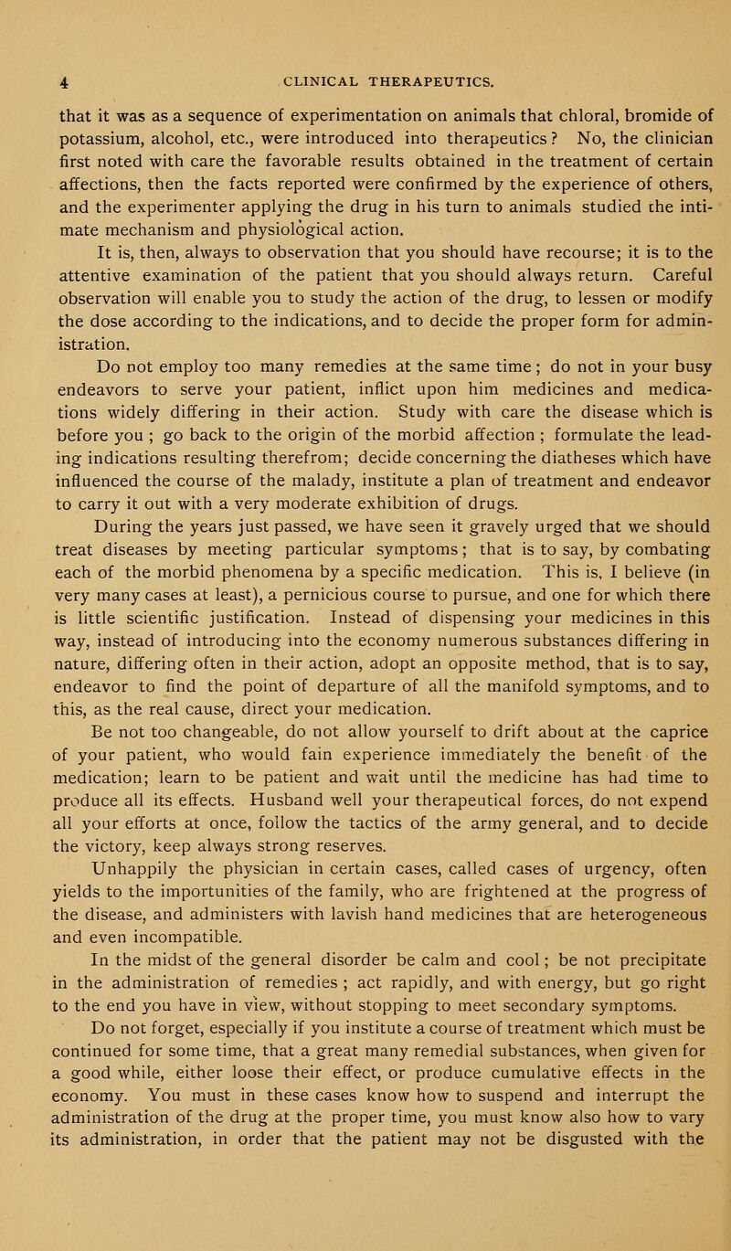 that it was as a sequence of experimentation on animals that chloral, bromide of potassium, alcohol, etc., were introduced into therapeutics ? No, the clinician first noted with care the favorable results obtained in the treatment of certain affections, then the facts reported were confirmed by the experience of others, and the experimenter applying the drug in his turn to animals studied the inti- mate mechanism and physiological action. It is, then, always to observation that you should have recourse; it is to the attentive examination of the patient that you should always return. Careful observation will enable you to study the action of the drug, to lessen or modify the dose according to the indications, and to decide the proper form for admin- istration. Do not employ too many remedies at the same time ; do not in your busy endeavors to serve your patient, inflict upon him medicines and medica- tions widely differing in their action. Study with care the disease which is before you ; go back to the origin of the morbid affection ; formulate the lead- ing indications resulting therefrom; decide concerning the diatheses which have influenced the course of the malady, institute a plan of treatment and endeavor to carry it out with a very moderate exhibition of drugs. During the years just passed, we have seen it gravely urged that we should treat diseases by meeting particular symptoms; that is to say, by combating each of the morbid phenomena by a specific medication. This is, I believe (in very many cases at least), a pernicious course to pursue, and one for which there is little scientific justification. Instead of dispensing your medicines in this way, instead of introducing into the economy numerous substances differing in nature, differing often in their action, adopt an opposite method, that is to say, endeavor to find the point of departure of all the manifold symptoms, and to this, as the real cause, direct your medication. Be not too changeable, do not allow yourself to drift about at the caprice of your patient, who would fain experience immediately the benefit of the medication; learn to be patient and wait until the medicine has had time to produce all its effects. Husband well your therapeutical forces, do not expend all your efforts at once, follow the tactics of the army general, and to decide the victory, keep always strong reserves. Unhappily the physician in certain cases, called cases of urgency, often yields to the importunities of the family, who are frightened at the progress of the disease, and administers with lavish hand medicines that are heterogeneous and even incompatible. In the midst of the general disorder be calm and cool; be not precipitate in the administration of remedies ; act rapidly, and with energy, but go right to the end you have in view, without stopping to meet secondary symptoms. Do not forget, especially if you institute a course of treatment which must be continued for some time, that a great many remedial substances, when given for a good while, either loose their effect, or produce cumulative effects in the economy. You must in these cases know how to suspend and interrupt the administration of the drug at the proper time, you must know also how to vary its administration, in order that the patient may not be disgusted with the