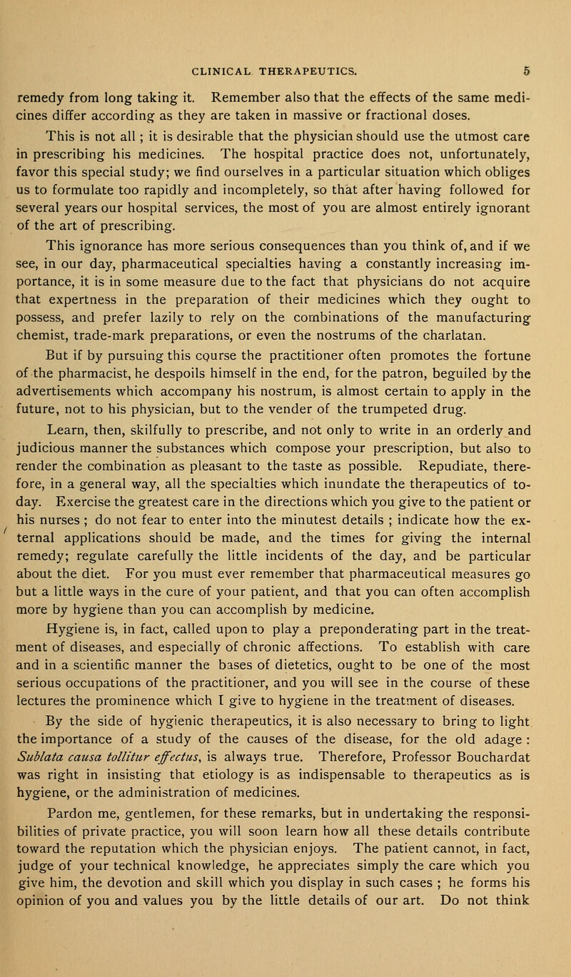 remedy from long taking it. Remember also that the effects of the same medi- cines differ according as they are taken in massive or fractional doses. This is not all; it is desirable that the physician should use the utmost care in prescribing his medicines. The hospital practice does not, unfortunately, favor this special study; we find ourselves in a particular situation which obliges us to formulate too rapidly and incompletely, so that after having followed for several years our hospital services, the most of you are almost entirely ignorant of the art of prescribing. This ignorance has more serious consequences than you think of, and if we see, in our day, pharmaceutical specialties having a constantly increasing im- portance, it is in some measure due to the fact that physicians do not acquire that expertness in the preparation of their medicines which they ought to possess, and prefer lazily to rely on the combinations of the manufacturing chemist, trade-mark preparations, or even the nostrums of the charlatan. But if by pursuing this CQurse the practitioner often promotes the fortune of the pharmacist, he despoils himself in the end, for the patron, beguiled by the advertisements which accompany his nostrum, is almost certain to apply in the future, not to his physician, but to the vender of the trumpeted drug. Learn, then, skilfully to prescribe, and not only to write in an orderly and judicious manner the substances which compose your prescription, but also to render the combination as pleasant to the taste as possible. Repudiate, there- fore, in a general way, all the specialties which inundate the therapeutics of to- day. Exercise the greatest care in the directions which you give to the patient or his nurses ; do not fear to enter into the minutest details ; indicate how the ex- ternal applications should be made, and the times for giving the internal remedy; regulate carefully the little incidents of the day, and be particular about the diet. For you must ever remember that pharmaceutical measures go but a little ways in the cure of your patient, and that you can often accomplish more by hygiene than you can accomplish by medicine. Hygiene is, in fact, called upon to play a preponderating part in the treat- ment of diseases, and especially of chronic affections. To establish with care and in a scientific manner the bases of dietetics, ought to be one of the most serious occupations of the practitioner, and you will see in the course of these lectures the prominence which I give to hygiene in the treatment of diseases. By the side of hygienic therapeutics, it is also necessary to bring to light the importance of a study of the causes of the disease, for the old adage : Sublata causa tollitur effectus, is always true. Therefore, Professor Bouchardat was right in insisting that etiology is as indispensable to therapeutics as is hygiene, or the administration of medicines. Pardon me, gentlemen, for these remarks, but in undertaking the responsi- bilities of private practice, you will soon learn how all these details contribute toward the reputation which the physician enjoys. The patient cannot, in fact, judge of your technical knowledge, he appreciates simply the care which you give him, the devotion and skill which you display in such cases ; he forms his opinion of you and values you by the little details of our art. Do not think