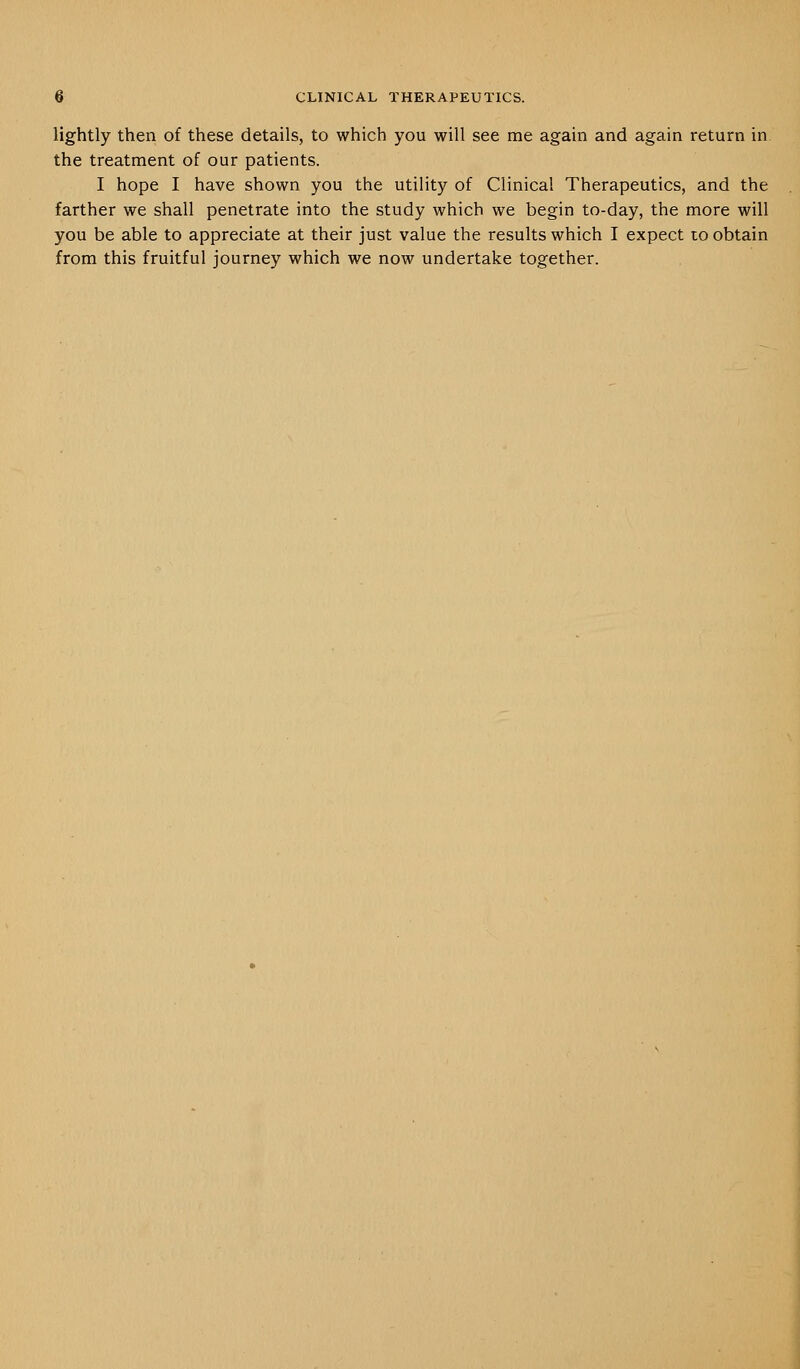 lightly then of these details, to which you will see me again and again return in the treatment of our patients. I hope I have shown you the utility of Clinical Therapeutics, and the farther we shall penetrate into the study which we begin to-day, the more will you be able to appreciate at their just value the results which I expect to obtain from this fruitful journey which we now undertake together.