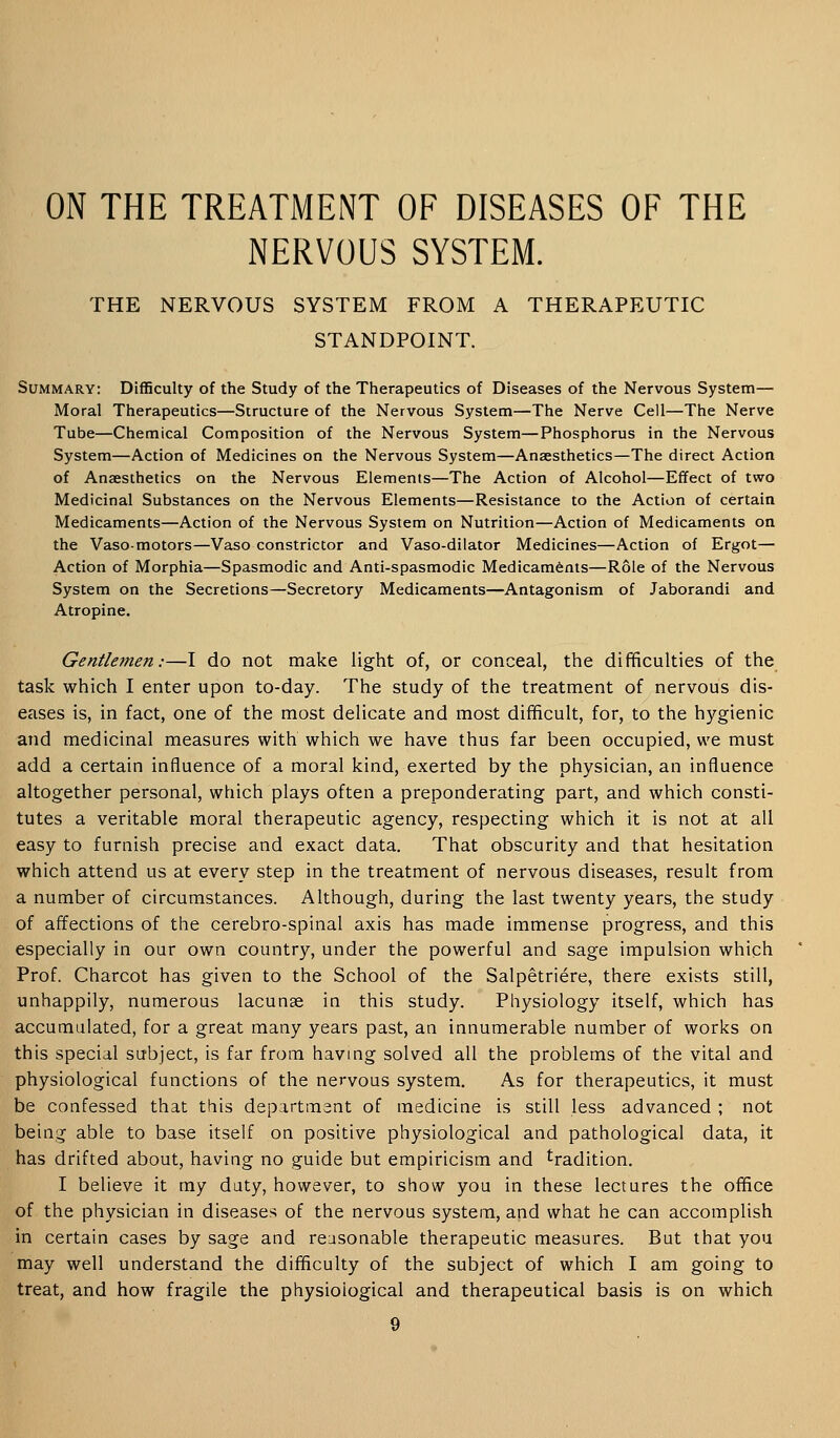 ON THE TREATMENT OF DISEASES OF THE NERVOUS SYSTEM. THE NERVOUS SYSTEM FROM A THERAPEUTIC STANDPOINT. Summary: Difficulty of the Study of the Therapeutics of Diseases of the Nervous System— Moral Therapeutics—Structure of the Nervous System—The Nerve Cell—The Nerve Tube—Chemical Composition of the Nervous System—Phosphorus in the Nervous System—Action of Medicines on the Nervous System—Anaesthetics—The direct Action of Anaesthetics on the Nervous Elements—The Action of Alcohol—Effect of two Medicinal Substances on the Nervous Elements—Resistance to the Action of certain Medicaments—Action of the Nervous System on Nutrition—Action of Medicaments on the Vasomotors—Vaso constrictor and Vaso-dilator Medicines—Action of Ergot— Action of Morphia—Spasmodic and Anti-spasmodic Medicaments—Role of the Nervous System on the Secretions—Secretory Medicaments—Antagonism of Jaborandi and Atropine. Gentlemen:—I do not make light of, or conceal, the difficulties of the task which I enter upon to-day. The study of the treatment of nervous dis- eases is, in fact, one of the most delicate and most difficult, for, to the hygienic and medicinal measures with which we have thus far been occupied, we must add a certain influence of a moral kind, exerted by the physician, an influence altogether personal, which plays often a preponderating part, and which consti- tutes a veritable moral therapeutic agency, respecting which it is not at all easy to furnish precise and exact data. That obscurity and that hesitation which attend us at every step in the treatment of nervous diseases, result from a number of circumstances. Although, during the last twenty years, the study of affections of the cerebro-spinal axis has made immense progress, and this especially in our own country, under the powerful and sage impulsion which Prof. Charcot has given to the School of the Salpetriere, there exists still, unhappily, numerous lacunae in this study. Physiology itself, which has accumulated, for a great many years past, an innumerable number of works on this special subject, is far from having solved all the problems of the vital and physiological functions of the nervous system. As for therapeutics, it must be confessed that this department of medicine is still less advanced ; not being able to base itself on positive physiological and pathological data, it has drifted about, having no guide but empiricism and tradition. I believe it my duty, however, to show you in these lectures the office of the physician in diseases of the nervous system, and what he can accomplish in certain cases by sage and reasonable therapeutic measures. But that you may well understand the difficulty of the subject of which I am going to treat, and how fragile the physiological and therapeutical basis is on which