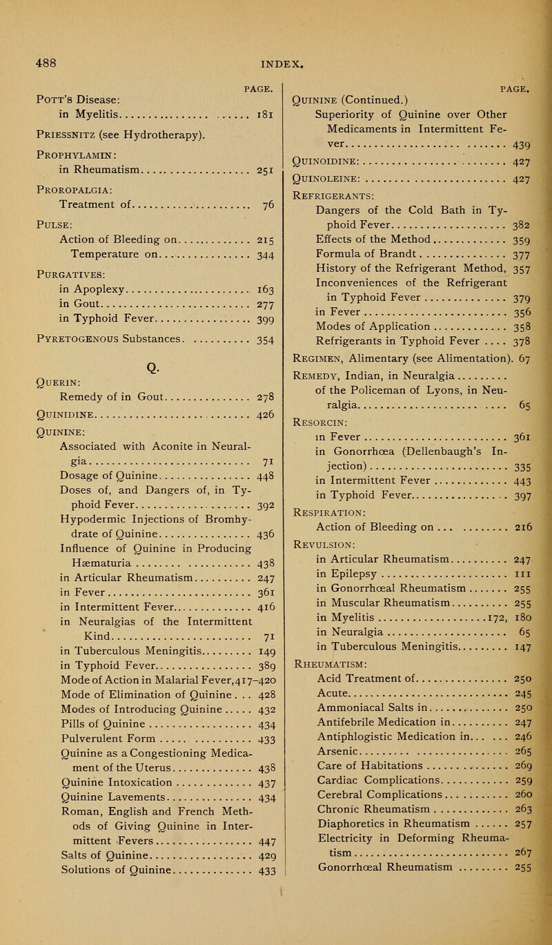 Pott's Disease: in Myelitis i8i Priessnitz (see Hydrotherapy). PROPHYLAMnsr: in Rheumatism 251 Proropalgia: Treatment of 76 Pulse: Action of Bleeding on 215 Temperature on 344 Purgatives: in Apoplexy 163 in Gout 277 in Typhoid Fever 399 PVRETOGKNOUS Substances 354 Querin: Remedy of in Gout 278 QuiNiDiNE 426 Quinine; Associated with Aconite in Neural- gia 71 Dosage of Quinine 448 Doses of, and Dangers of, in Ty- phoid Fever 392 Hypodermic Injections of Bromhy- drate of Quinine 436 Influence of Quinine in Producing Hsematuria 438 in Articular Rheumatism 247 in Fever 361 in Intermittent Fever 416 in Neuralgias of the Intermittent Kind 71 in Tuberculous Meningitis 149 in Typhoid Fever 389 Mode of Action in Malarial Fever, 417-420 Mode of Elimination of Quinine . .. 428 Modes of Introducing Quinine 432 Pills of Quinine 434 Pulverulent Form 433 Quinine as aCongestioning Medica- ment of the Uterus 438 Quinine Intoxication 437 Quinine Lavements 434 Roman, English and French Meth- ods of Giving Quinine in Inter- mittent Fevers 447 Salts of Quinine 429 Solutions of Quinine 433 Quinine (Continued.) Superiority of Quinine over Other Medicaments in Intermittent Fe- ver 439 Quinoidine: 427 Quinoleine: 427 Refrigerants: Dangers of the Cold Bath in Ty- phoid Fever 382 Effects of the Method 359 Formula of Brandt 377 History of the Refrigerant Method, 357 Inconveniences of the Refrigerant in Typhoid Fever 379 in Fever 356 Modes of Application 358 Refrigerants in Typhoid Fever .... 378 Regimen, Alimentary (see Alimentation). 67 Remedy, Indian, in Neuralgia of the Policeman of Lyons, in Neu- ralgia 65 Resorcin: m Fever 361 in Gonorrhoea (Dellenbaugh's In- jection) 335 in Intermittent Fever 443 in Typhoid Fever 397 Respiration: Action of Bleeding on 216 Revulsion: in Articular Rheumatism 247 in Epilepsy in in Gonorrhoeal Rheumatism 255 in Muscular Rheumatism 255 in Myelitis 172, 180 in Neuralgia 65 in Tuberculous Meningitis 147 Rheumatism: Acid Treatment of 250 Acute 245 Ammoniacal Salts in 250 Antifebrile Medication in 247 Antiphlogistic Medication in 246 Arsenic 265 Care of Habitations 269 Cardiac Complications 259 Cerebral Complications 260 Chronic Rheumatism 263 Diaphoretics in Rheumatism 257 Electricity in Deforming Rheuma- tism 267 Gonorrhceal Rheumatism 255