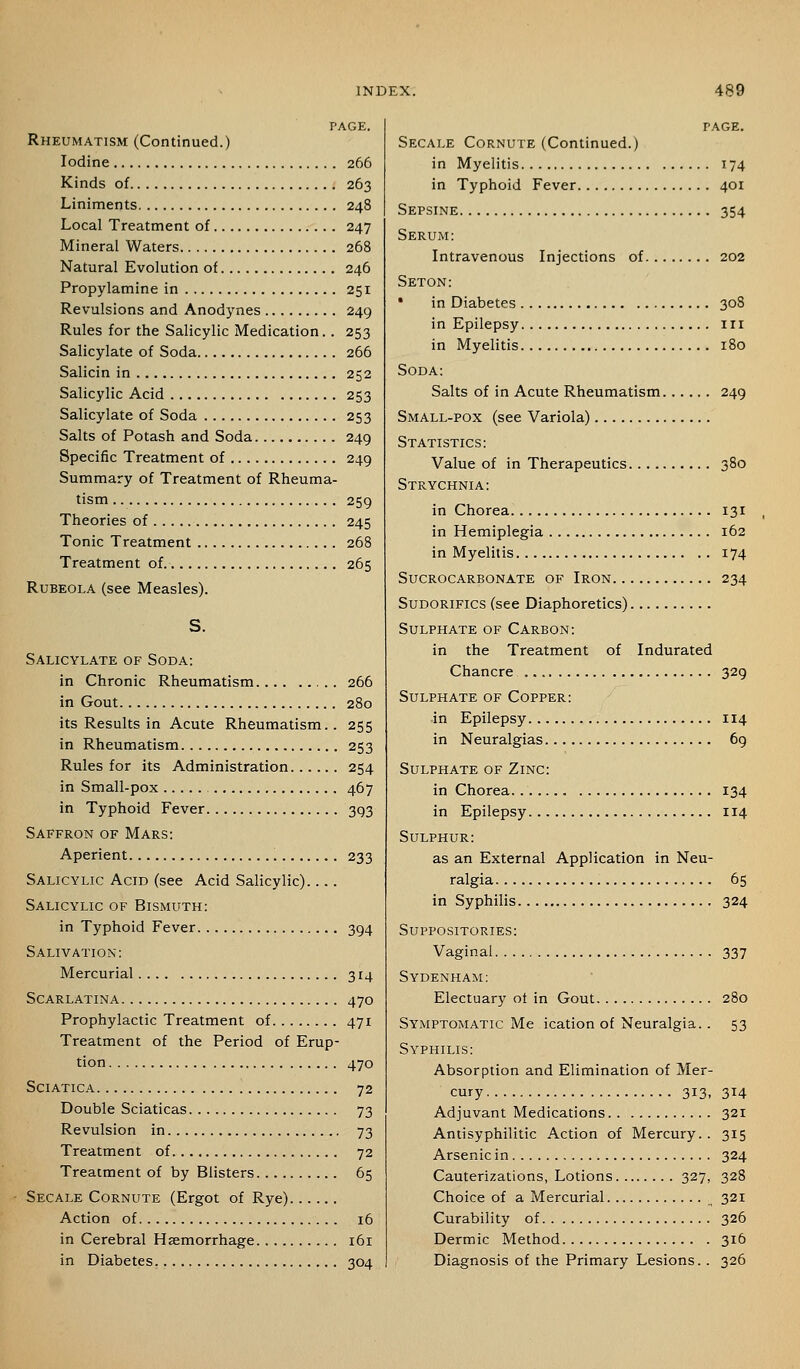 Rheumatism (Continued.) Iodine 266 Kinds of 263 Liniments 248 Local Treatment of 247 Mineral Waters 268 Natural Evolution of 246 Propylamine in 251 Revulsions and Anodynes 249 Rules for the Salicylic Medication. . 253 Salicylate of Soda 266 Salicin in 252 Salicylic Acid 253 Salicylate of Soda 253 Salts of Potash and Soda 249 Specific Treatment of 249 Summary of Treatment of Rheuma- tism 259 Theories of 245 Tonic Treatment 268 Treatment of. 265 Rubeola (see Measles). Salicylate of Soda: in Chronic Rheumatism 266 in Gout 280 its Results in Acute Rheumatism.. 255 in Rheumatism 253 Rules for its Administration 254 in Small-pox 467 in Typhoid Fever 393 Saffron of Mars: Aperient 233 Salicylic Acid (see Acid Salicylic) Salicylic of Bismuth: in Typhoid Fever 394 Salivation: Mercurial 314 Scarlatina 470 Prophylactic Treatment of 471 Treatment of the Period of Erup- tion 470 Sciatica 72 Double Sciaticas 73 Revulsion in 73 Treatment of 72 Treatment of by Blisters 65 Secale Cornute (Ergot of Rye) Action of 16 in Cerebral Haemorrhage 161 in Diabetes. 304 PAGE. Secale Cornute (Continued.) in Myelitis 174 in Typhoid Fever 401 Sepsine 354 Serum: Intravenous Injections of 202 Seton: * in Diabetes 308 in Epilepsy in in Myelitis 180 Soda: Salts of in Acute Rheumatism 249 Small-pox (see Variola) Statistics: Value of in Therapeutics 380 Strychnia: in Chorea 131 in Hemiplegia 162 in Myelitis 174 Sucrocarbonate of Iron 234 SuDORiFics (see Diaphoretics) Sulphate of Carbon: in the Treatment of Indurated Chancre 329 Sulphate of Copper: in Epilepsy 114 in Neuralgias 69 Sulphate of Zinc: in Chorea 134 in Epilepsy 114 Sulphur: as an External Application in Neu- ralgia 65 in Syphilis 324 Suppositories: Vaginal 337 Sydenham: Electuary of in Gout 280 Symptomatic Me ication of Neuralgia. . 53 Syphilis: Absorption and Elimination of Mer- cury 313, 314 Adjuvant Medications 321 Antisyphilitic Action of Mercury.. 315 Arsenic in 324 Cauterizations, Lotions 327, 328 Choice of a Mercurial ^ 321 Curability of 326 Dermic Method 316 Diagnosis of the Primary Lesions.. 326