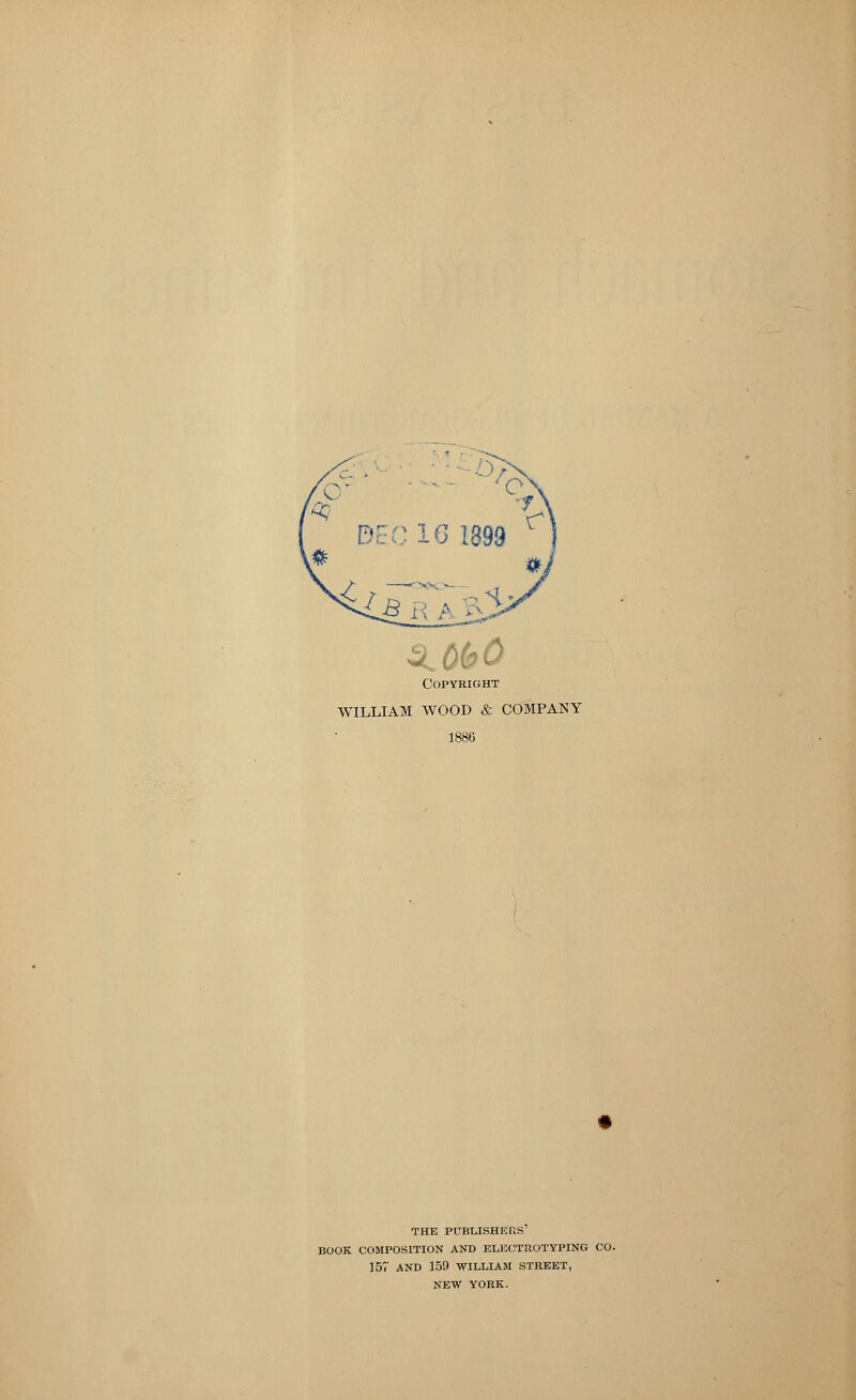 3 ObO Copyright WILLIAM WOOD & COMPANY 1886 THE PUBLISHERS BOOK COMPOSITION AND ELECTROTYPING CO. 157 AND 159 WILLIAM STREET, NEW YORK.