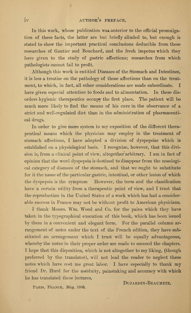 In this work, whose publication was anterior to the official promulga- tion of these facts, the latter are but briefly alluded to, but enough is stated to show the important practical conclusions deducible from these researches of Gautier and Bouchard, and the fresh impetus which they have given to the study of gastric affections; researches from which pathologists cannot fail to profit. Although this work is entitled Diseases of the Stomach and Intestines, it is less a treatise on the pathology of those affections than on the treat- ment, to which, in fact, all other considerations are made subordinate. I have given especial attention to foods and to alimentation. In these dis- orders hygienic therapeutics occupy the first place. The patient will be much more likely to find the means of his cure in the observance of a strict and well-regulated diet than in the administration of pharmaceuti- cal drugs. In order to give more system to my exposition of the different thera- peutical means which the physician may employ in the treatment of stomach affections, I have adopted a division of dyspepsias which is established on a physiological basis. I recognize, however, that this divi- sion is, from a clinical point of view, altogether arbitrary. I am in fact of opinion that the word dyspepsia is destined to disappear from the nosologi- cal category of diseases of the stomach, and that we ought to substitute for it the name of the particular gastric, intestinal, or other lesion of which the dyspepsia is the symptom However, the term and the classification have a certain utility from a therapeutic point of view, and I trust that the reproduction in the United States of a work which has had a consider- able success in France may not be without profit to American physicians. I thank Messrs. Wm. Wood and Co. for the pains which they have taken in the typographical execution of this book, which has been issued by them in a convenient and elegant form. For the parallel column ar- rangement of notes under the text of the French edition, they have sub- stituted an arrangement which I trust will be equally advantageous, whereby the notes in their proper order are made to succeed the chapters. I hope that this disposition, which is not altogether to my liking, (though preferred by the translator), will not lead the reader to neglect these notes which have cost me great labor. I have especially to thank my friend Dr. Hurd for the assiduity, painstaking and accuracy with which he has translated these lectures. Dujakdhst-Beaumetz. Paris, France, May, 1886.