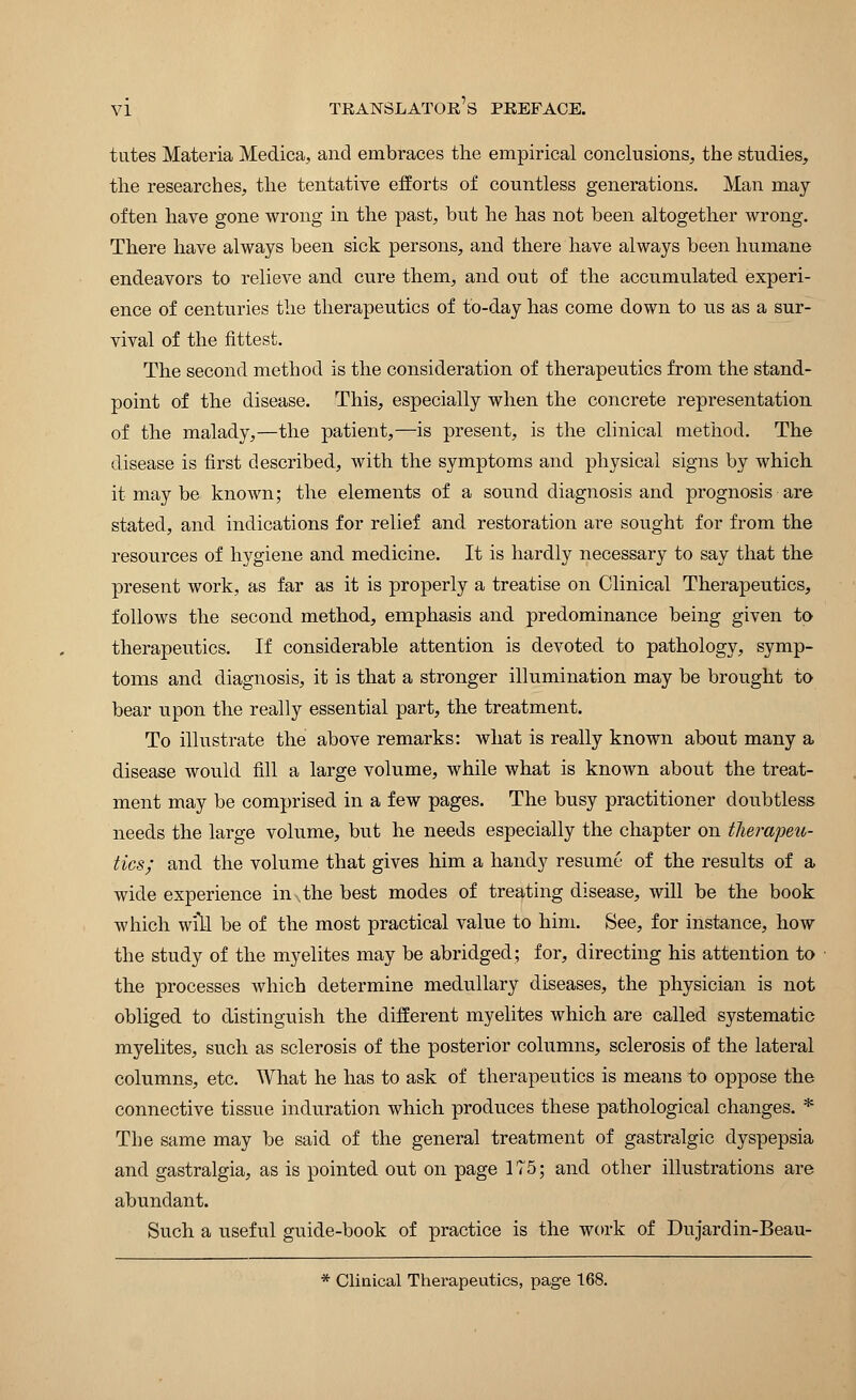 tutes Materia Medica, and embraces the empirical conclusions, the studies, the researches, the tentative efforts of countless generations. Man may often have gone wrong in the past, but he has not been altogether wrong. There have always been sick persons, and there have always been humane endeavors to relieve and cure them, and out of the accumulated experi- ence of centuries the therapeutics of to-day has come down to us as a sur- vival of the fittest. The second method is the consideration of therapeutics from the stand- point of the disease. This, especially when the concrete representation of the malady,—the patient,—is present, is the clinical method. The disease is first described, with the symptoms and physical signs by which it may be known; the elements of a sound diagnosis and prognosis are stated, and indications for relief and restoration are sought for from the resources of hygiene and medicine. It is hardly necessary to say that the present work, as far as it is properly a treatise on Clinical Therapeutics, follows the second method, emphasis and predominance being given to therapeutics. If considerable attention is devoted to pathology, symp- toms and diagnosis, it is that a stronger illumination may be brought to bear upon the really essential part, the treatment. To illustrate the above remarks: what is really known about many a disease would fill a large volume, while what is known about the treat- ment may be comprised in a few pages. The busy practitioner doubtless needs the large volume, but he needs especially the chapter on therapeu- tics; and the volume that gives him a handy resume of the results of a wide experience in v the best modes of treating disease, will be the book which will be of the most practical value to him. See, for instance, how the study of the myelites may be abridged; for, directing his attention to the processes which determine medullary diseases, the physician is not obliged to distinguish the different myelites which are called systematic myelites, such as sclerosis of the posterior columns, sclerosis of the lateral columns, etc. What he has to ask of therapeutics is means to oppose the connective tissue induration which produces these pathological changes. * The same may be said of the general treatment of gastralgic dyspepsia and gastralgia, as is pointed out on page 175; and other illustrations are abundant. Such a useful guide-book of practice is the work of Dujardin-Beau- * Clinical Therapeutics, page 168.