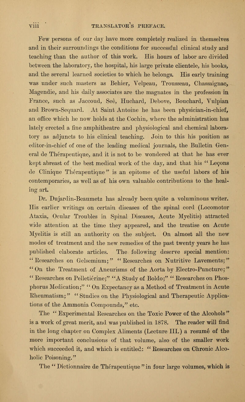 Few persons of our day have more completely realized in themselves and in their surroundings the conditions for successful clinical study and teaching than the author of this work. His hours of labor are divided between the laboratory, the hospital, his large private clientele, his books, and the several learned societies to which he belongs. His early training was under such masters as Behier, Velpeau, Trousseau, Chassaignac, Magendie, and his daily associates are the magnates in the profession in France, such as Jaccoud, See, Huchard, Debove, Bouchard, Vulpian and Brown-Sequard. At Saint Antoine he has been physician-in-chief, an office which he now holds at the Cochin, where the administration has lately erected a fine amphitheatre and physiological and chemical labora- tory as adjuncts to his clinical teaching. Join to this his position as editor-in-chief of one of the leading medical journals, the Bulletin Gen- eral de Therapeutique, and it is not to be wondered at that he has ever kept abreast of the best medical work of the day, and that his  Lecons de Clinique Therapeutique is an epitome of the useful labors of his contemporaries, as well as of his own valuable contributions to the heal- ing art. Dr. Dujardin-Beaumetz has already been quite a voluminous writer. His earlier writings on certain diseases of the spinal cord (Locomotor Ataxia, Ocular Troubles in Spinal Diseases, Acute Myelitis) attracted wide attention at the time they appeared, and the treatise on Acute Myelitis is still an authority on the subject. On almost all the new modes of treatment and the new remedies of the past twenty years he has published elaborate articles. The following deserve special mention:  Eesearches on Gelsemium;  Eesearches on Nutritive Lavements; On the Treatment of Aneurisms of the Aorta by Electro-Puncture;  Eesearches on Pelletierine; A Study of Boldo;  Eesearches on Phos- phorus Medication;  On Expectancy as a Method of Treatment in Acute Eheumatism;  Studies on the Physiological and Therapeutic Applica- tions of the Ammonia Compounds, etc. The  Experimental Eesearches on the Toxic Power of the Alcohols is a work of great merit, and was published in 1878. The reader will find in the long chapter on Complex Aliments (Lecture III.) a resume of the more important conclusions of that volume, also of the smaller work which succeeded it, and which is entitled:  Eesearches on Chronic Alco- holic Poisoning. The  Dictionnaire de Therapeutique in four large volumes, which is