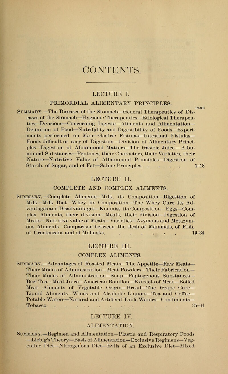 CONTENTS. LECTURE I. PRIMORDIAL ALIMENTARY PRINCIPLES. PAGE Summary.—The Diseases of the Stomach—General Therapeutics of Dis- eases of the Stomach—Hygienic Therapeutics—Etiological Therapeu- tics—Divisions—Concerning Ingesta—Aliments and Alimentation— Definition of Food—Nutribjlity and Digestibility of Foods—Experi- ments performed on Man—Gastric Fistulas—Intestinal Fistulas— Foods difficult or easy of Digestion—Division of Alimentary Princi- ples—Digestion of Albuminoid Mattel's—The Gastric Juice — Albu- minoid Substances—Peptones, their Characters, their Varieties, their Nature—Nutritive Value of Albuminoid Principles—Digestion of Starch, of Sugar, and of Fat—Saline Principles 1-18 LECTURE II. COMPLETE AND COMPLEX ALIMENTS. Summary.—Complete Aliments—Milk, its Composition—Digestion of Milk—Milk Diet—Whey, its Composition—The Whey Cure, its Ad- vantages and Disadvantages—Koumiss, its Composition—Eggs—Com- plex Aliments, their division—Meats, their division—Digestion of Meats—Nutritive value of Meats—Varieties—Azymous and Metazym- ous Aliments—Comparison between the flesh of Mammals, of Fish, of Crustaceans and of Mollusks. 19-34 LECTURE III. COMPLEX ALIMENTS. Summary.—Advantages of Roasted Meats—The Appetite—Raw Meats— Their Modes of Administration—Meat Powders—Their Fabrication— Their Modes of Administration—Soup—Peptogenous Substances— Beef Tea—Meat Juice—American Bouillon—Extracts of Meat—Boiled Meat—Aliments of Vegetable Origin—Bread—The Grape Cure- Liquid Aliments—Wines and Alcoholic Liquors—Tea and Coffee— Potable Waters—Natural and Artificial Table Waters—Condiments— Tobacco . . . . . '. 35-64 LECTURE IV. ALIMENTATION. Summary.—Regimen and Alimentation—Plastic and Respiratory Foods —Liebig's Theory—Basis of Alimentation—Exclusive Regimens—Veg- etable Diet—Nitrogenous Diet—Evils of an Exclusive Diet—Mixed