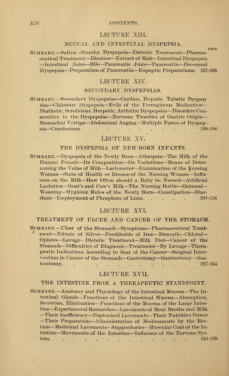 LECTUKE XIII. BUCCAL AND INTESTINAL DYSPEPSIA. PAGE Summary.—Saliva—Starchy Dyspepsia—Dietetic Treatment—Pharma- ceutical Treatment—Diastase—Extract of Malt—Intestinal Dyspepsia —Intestinal Juice—Bile—Pancreatic Juice—Pancreatin—Ileo-c<ecal Dyspepsia—Preparation of Pancreatin—Eupeptic Preparations. 187-198 LECTURE XIV. SECONDARY DYSPEPSIAS. Summary.—Secondary Dyspepsias—Cardiac, Hepatic, Tabetic Dyspep- sias—Chlorotic Dyspepsia—Evils of the Ferruginous Medication— Diathetic, Scrofulous, Herpetic, Arthritic Dyspepsias—Disorders Con- secutive to the Dyspepsias—Nervous Troubles of Gastric Origin— Stomachal Vertigo—Abdominal Angina—Multiple Forms of Dyspep- sia—Conclusions. 199-206 LECTUBE XV. THE DYSPEPSIA OF NEW-BORN INFANTS. Summary.—Dyspepsia of the Newly Born—Athrepsia—The Milk of the Human Female—Its Composition—Its Variations—Means of Deter- mining the Value of Milk—Lactometer—Examination of the Nursing Woman—State of Health or Disease of the Nursing Woman—Influ- ence on the Milk—How Often should a Baby be Nursed—Artificial Lactation—Groat's and Cow's Milk—The Nursing Bottle—Oatmeal— Weaning—Hygienic Rules of the Newly Born—Constipation—Diar- rhoea—Employment of Phosphate of Lime 207-226 LECTURE XVI. TREATMENT OF ULCER AND CANCER OF THE STOMACH. Summary.—Ulcer of the Stomach—Symptoms—Pharmaceutical Treat- ment—Nitrate of Silver—Perchloride of Iron—Bismuth—Chloral- Opiates—Lavage- Dietetic Treatment—Milk Diet—Cancer of the Stomach—Difficulties of Diagnosis—Treatment—By Lavage—Thera- peutic Indications According to Seat of the Cancer—Surgical Inter- vention in Cancer of the Stomach—Gastrotoniy—Gastrectomy—Gas- trostomy 227-244 LECTURE XVII. THE INTESTINE FROM A THERAPEUTIC STANDPOINT. Summary.—Anatomy and Physiology of the Intestinal Mucosa—The In- testinal Glands—Functions of the Intestinal Mucosa—Absorption, Secretion, Elimination—Functions of the Mucosa of the Large Intes- tine—Experimental Researches—Lavements of Meat Broths and Milk —Their Inefficiency—Peptonized Lavements—Their Nutritive Power —Their Preparation—Administration of Medicaments by the Rec- tum—Medicinal Lavements- Suppositories—Muscular Coat of the In- testine—Movements of the Intestine—Influence of the Nervous Sys- tem • . . 245-259