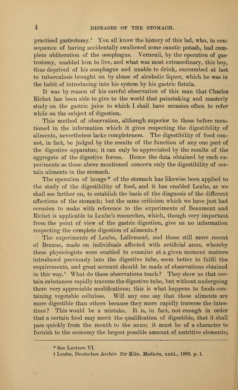 practised gastrotomy.2 You all know the history of this lad, who, in con- sequence of having accidentally swallowed some caustic potash, had com- plete obliteration of the oesophagus. Verneuil, by the operation of gas- trotomy, enabled him to live, and what was most extraordinary, this boy, thus deprived of his oesophagus and unable to drink, succumbed at last to tuberculosis brought on by abuse of alcoholic liquor, which he was in the habit of introducing into his system by his gastric fistula. It was by reason of his careful observation of this man that Charles Richet has been able to give to the world that painstaking and masterly study on the gastric juice to which I shall have occasion often to refer while on the subject of digestion. This method of observation, although superior to those before men- tioned in the information which it gives respecting the digestibility of aliments, nevertheless lacks completeness. The digestibility of food can- not, in fact, be judged by the results of the function of any one part of the digestive apparatus; it can only be appreciated by the results of the aggregate of the digestive forces. Hence the data obtained by such ex- periments as those above mentioned concern only the digestibility of cer- tain aliments in the stomach. The operation of lavage * of the stomach has likewise been applied to the study of the digestibility of food, and it has enabled Leube, as we shall see farther on, to establish the basis of the diagnosis of the different affections of the stomach; but the same criticism which we have just had occasion to make with reference to the experiments of Beaumont and Eichet is applicable to Leube's researches, which, though very important from the point of view of the gastric digestion, give us no information respecting the complete digestion of aliments, f The experiments of Leube, Lallemand, and those still more recent of Braune, made on individuals affected with artificial anus., whereby these physiologists were enabled to examine at a given moment matters introduced previously into the digestive tube, seem better to fulfil the requirements, and great account should- be made of observations obtained in this way.3 What do these observations teach ? They show us that cer- tain substances rapidly traverse the digestive tube, but without undergoing there very appreciable modifications; this is what happens to foods con- taining vegetable cellulose. Will any one say that these aliments are more digestible than others because they more rapidly traverse the intes- tines ? This would be a mistake. It is, in fact, not enough in order that a certain food may merit the qualification of digestible, that it shall pass quickly from the mouth to the anus; it must be of a character to furnish to the economy the largest possible amount of nutritive elements; * See Lecture VI. f Leube, Deutsches Archiv. fur Klin. Medicin, xxiii., 1883. p. 1.