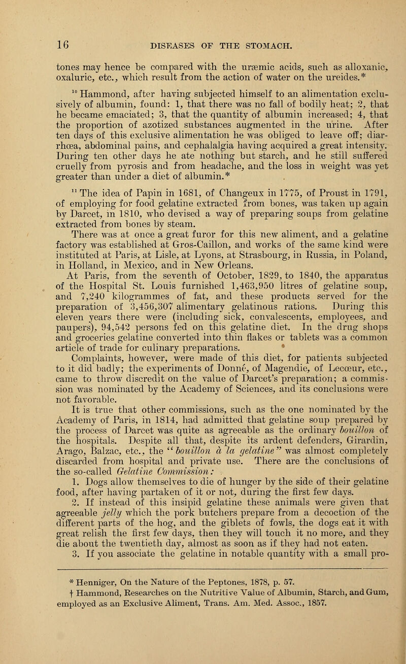 tones may hence be compared with the uremic acids, such as alloxanic, oxaluric, etc., which result from the action of water on the ureides. * 10 Hammond, after having subjected himself to an alimentation exclu- sively of albumin, found: 1, that there was no fall of bodily heat; 2, that he became emaciated; 3, that the quantity of albumin increased; 4, that the proportion of azotized substances augmented in the urine. After ten days of this exclusive alimentation he was obliged to leave off; diar- rhoea, abdominal pains, and cephalalgia having acquired a great intensity. During ten other clays he ate nothing but starch, and he still suffered cruelly from pyrosis and from headache, and the loss in weight was yet greater than under a diet of albumin.* 11 The idea of Papin in 1681, of Changeux in 1775, of Proust in 1791, of employing for food gelatine extracted from bones, was taken up again by Darcet, in 1810, who devised a way of preparing soups from gelatine extracted from bones by steam. There was at once a great furor for this new aliment, and a gelatine factory was established at Gros-Caillon, and works of the same kind were instituted at Paris, at Lisle, at Lyons, at Strasbourg, in Russia, in Poland, in Holland, in Mexico, and in New Orleans. At Paris, from the seventh of October, 1829, to 1840, the apparatus of the Hospital St. Louis furnished 1,463,950 litres of gelatine soup, and 7,240 kilogrammes of fat, and these products served for the preparation of 3,456,307 alimentary gelatinous rations. During this eleven years there were (including sick, convalescents, employees, and paupers), 94,542 persons fed on this gelatine diet. In the drug shops and groceries gelatine converted into thin flakes or tablets was a common article of trade for culinary preparations. Complaints, however, were made of this diet, for patients subjected to it did badly; the experiments of Donne, of Magendie, of Lecceur, etc., came to throw discredit on the value of Darcet's preparation; a commis- sion was nominated by the Academy of Sciences, and its conclusions were not favorable. It is true that other commissions, such as the one nominated by the Academy of Paris, in 1814, had admitted that gelatine soup prepared by the process of Darcet was quite as agreeable as the ordinary bouillon of the hospitals. Despite all that, despite its ardent defenders, Girardin, Arago, Balzac, etc., the bouillon a la gelatine was almost completely discarded from hospital and private use. There are the conclusions of the so-called Gelatine Commission: . 1. Dogs allow themselves to die of hunger by the side of their gelatine food, after having partaken of it or not, during the first few days. 2. If instead of this insipid gelatine these animals were given that agreeable jelly which the pork butchers prepare from a decoction of the different parts of the hog, and the giblets of fowls, the dogs eat it with great relish the first few days, then they will touch it no more, and they die about the twentieth day, almost as soon as if they had not eaten. 3. If you associate the gelatine in notable quantity with a small pro- * Henniger, On the Nature of the Peptones, 1878, p. 57. f Hammond, Researches on the Nutritive Value of Albumin, Starch, and Gum, employed as an Exclusive Aliment, Trans. Am. Med. Assoc., 1857.