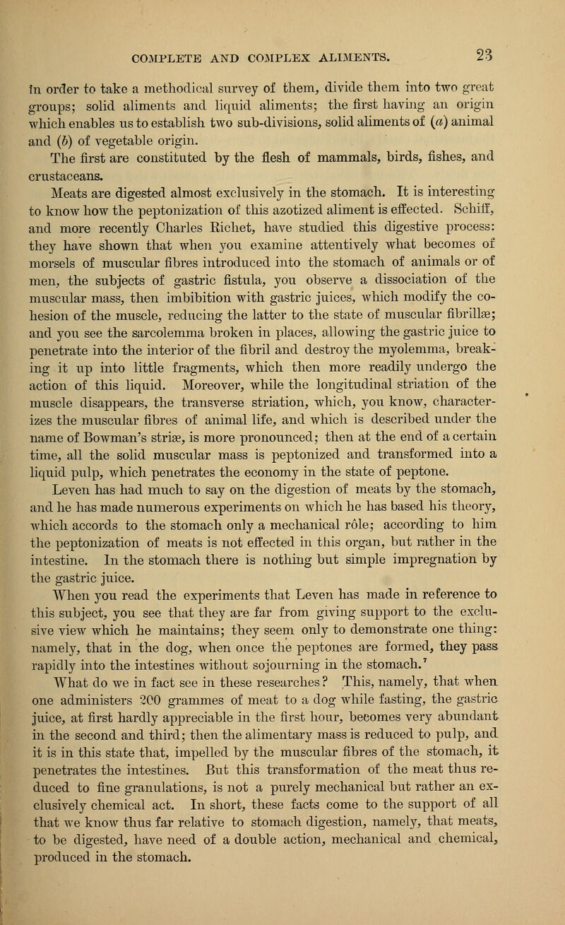 In order to take a methodical survey of them, divide them into two great groups; solid aliments and liquid aliments; the first having an origin which enables us to establish two sub-divisions, solid aliments of (a) animal and (b) of vegetable origin. The first are constituted by the flesh of mammals, birds, fishes, and crustaceans. Meats are digested almost exclusively in the stomach. It is interesting to know how the peptonization of this azotized aliment is effected. Schiff, and more recently Charles Richet, have studied this digestive process: they have shown that when you examine attentively what becomes of morsels of muscular fibres introduced into the stomach of animals or of men, the subjects of gastric fistula, you observe a dissociation of the muscular mass, then imbibition with gastric juices, which modify the co- hesion of the muscle, reducing the latter to the state of muscular fibrillge; and you see the sarcolemma broken in places, allowing the gastric juice to penetrate into the interior of the fibril and destroy the myolemma, break- ing it up into little fragments, which then more readily undergo the action of this liquid. Moreover, while the longitudinal striation of the muscle disappears, the transverse striation, which, you know, character- izes the muscular fibres of animal life, and which is described under the name of Bowman's stria?, is more pronounced; then at the end of a certain time, all the solid muscular mass is peptonized and transformed into a liquid pulp, which penetrates the economy in the state of peptone. Leven has had much to say on the digestion of meats by the stomach, and he has made numerous experiments on which he has based his theory, which accords to the stomach only a mechanical role; according to him the peptonization of meats is not effected in this organ, but rather in the intestine. In the stomach there is nothing but simple impregnation by the gastric juice. When you read the experiments that Leven has made in reference to this subject, you see that they are far from giving support to the exclu- sive view which he maintains; they seem only to demonstrate one thing: namely, that in the dog, when once the peptones are formed, they pass rapidly into the intestines without sojourning in the stomach.7 What do we in fact see in these researches ? This, namely, that when one administers 200 grammes of meat to a dog while fasting, the gastric- juice, at first hardly appreciable in the first hour, becomes very abundant in the second and third; then the alimentary mass is reduced to pulp, and it is in this state that, impelled by the muscular fibres of the stomach, it penetrates the intestines. But this transformation of the meat thus re- duced to fine granulations, is not a purely mechanical but rather an ex- clusively chemical act. In short, these facts come to the support of all that we know thus far relative to stomach digestion, namely, that meats, to be digested, have need of a double action, mechanical and. chemical, produced in the stomach.