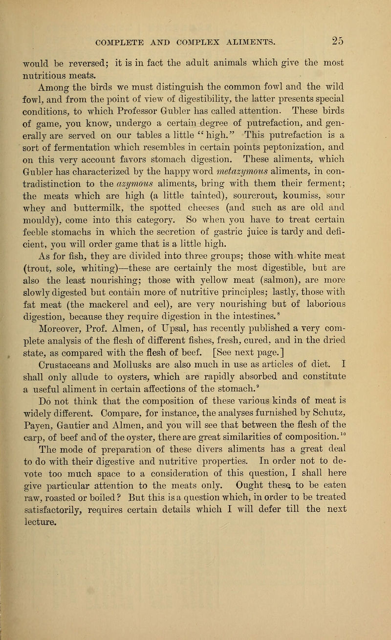 would be reversed; it is in fact the adult animals which give the most nutritious meats. Among the birds we must distinguish the common fowl and the wild fowl, and from the point of view of digestibility, the latter presents special conditions, to which Professor Gubler has called attention. These birds of game, you know, undergo a certain degree of putrefaction, and gen- erally are served on our tables a little high. This putrefaction is a sort of fermentation which resembles in certain points peptonization, and on this very account favors stomach digestion. These aliments, which Gubler has characterized by the happy word metazymous aliments, in con- tradistinction to the azymous aliments, bring with them their ferment; the meats which are high (a little tainted), sourcrout, koumiss, sour whey and buttermilk, the spotted cheeses (and such as are old and mouldy), come into this category. So when you have to treat certain feeble stomachs in which the secretion of gastric juice is tardy and defi- cient, you will order game that is a little high. As for fish, they are divided into three groups; those with white meat (trout, sole, whiting)—these are certainly the most digestible, but are also the least nourishing; those with yellow meat (salmon), are more slowly digested but contain more of nutritive principles; lastly, those with fat meat (the mackerel and eel), are very nourishing but of laborious digestion, because they require digestion in the intestines.8 Moreover, Prof. Almen, of Upsal, has recently published a very com- plete analysis of the flesh of different fishes, fresh, cured, and in the dried state, as compared with the flesh of beef. [See next page.] Crustaceans and Mollusks are also much in use as articles of diet. I shall only allude to oysters, which are rapidly absorbed and constitute a useful aliment in certain affections of the stomach.9 Do not think that the composition of these various kinds of meat is widely different. Compare, for instance, the analyses furnished by Schutz, Payen, Gautier and Almen, and you will see that between the flesh of the carp, of beef and of the oyster, there are great similarities of composition.10 The mode of preparation of these divers aliments has a great deal to do with their digestive and nutritive properties. In order not to de- vote too much space to a consideration of this question, I shall here give particular attention to the meats only. Ought these, to be eaten raw, roasted or boiled ? But this is a question which, in order to be treated satisfactorily, requires certain details which I will defer till the next lecture.