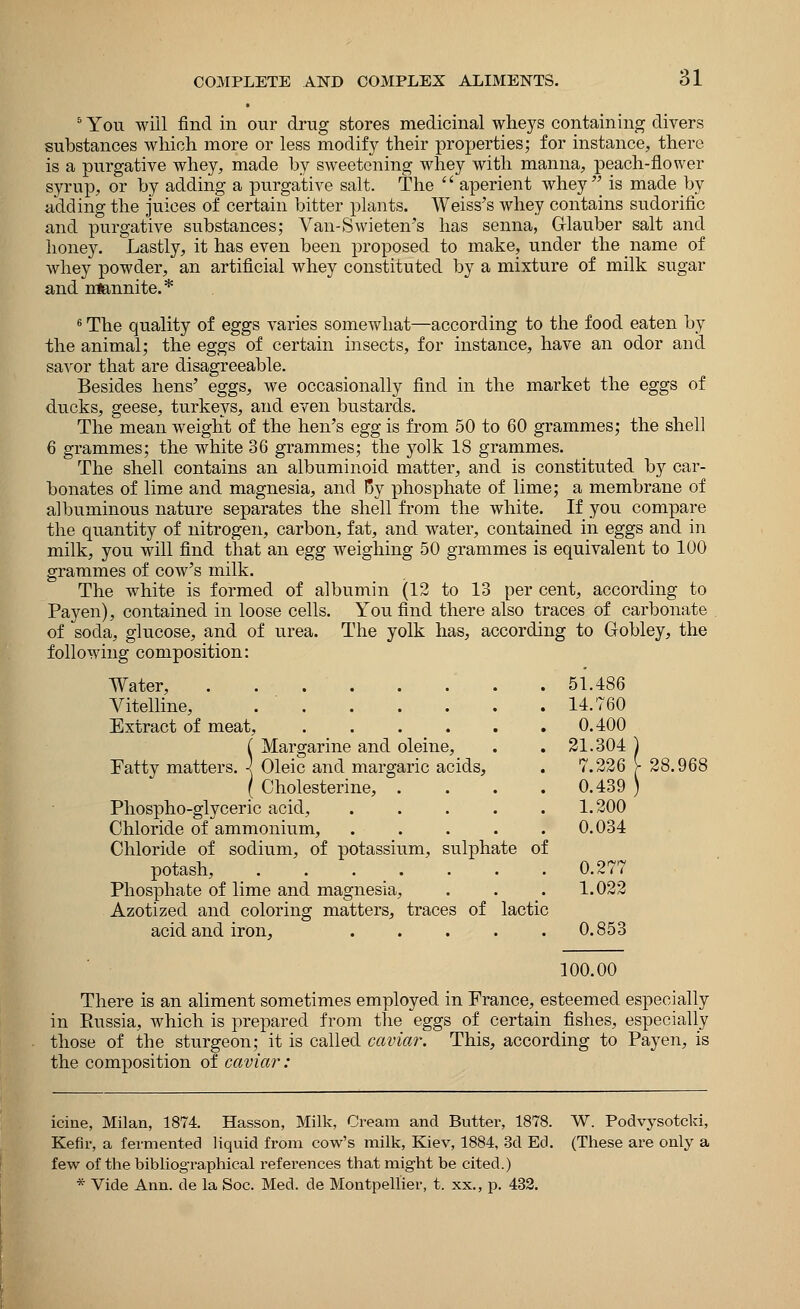 5 You will find in our drug stores medicinal wheys containing divers substances which more or less modify their properties; for instance, there is a purgative whey, made by sweetening whey with manna, peach-flower syrup, or by adding a purgative salt. The  aperient whey'' is made by adding the juices of certain bitter plants. Weiss's whey contains sudorific and purgative substances; Van-Swieten's has senna, Glauber salt and honey. Lastly, it has even been proposed to make, under the name of whey powder, an artificial whey constituted by a mixture of milk sugar and nlannite.* 6 The quality of eggs varies somewhat—according to the food eaten by the animal; the eggs of certain insects, for instance, have an odor and savor that are disagreeable. Besides hens' eggs, we occasionally find in the market the eggs of ducks, geese, turkeys, and even bustards. The mean weight of the hen's egg is from 50 to 60 grammes; the shell 6 grammes; the white 36 grammes; the yolk 18 grammes. The shell contains an albuminoid matter, and is constituted by car- bonates of lime and magnesia, and By phosphate of lime; a membrane of albuminous nature separates the shell from the white. If you compare the quantity of nitrogen, carbon, fat, and water, contained in eggs and in milk, you will find that an egg weighing 50 grammes is equivalent to 100 grammes of cow's milk. The white is formed of albumin (12 to 13 per cent, according to Pay en), contained in loose cells. You find there also traces of carbonate of soda, glucose, and of urea. The yolk has, according to Gobley, the following composition: Water, . Vitelline, ...... Extract of meat, C Margarine and oleine, Fatty matters. 1 Oleic and margaric acids, ( Cholesterine, . Phospho-glyceric acid, .... Chloride of ammonium, .... Chloride of sodium, of potassium, sulphate of potash, . . . . . ' . . 0.277 Phosphate of lime and magnesia, . . . 1.022 Azotized and coloring matters, traces of lactic acid and iron, ..... 0.853 51.486 14.760 0.400 21.304 7.226 y 28.96 0.439 1.200 0.034 100.00 There is an aliment sometimes employed in France, esteemed especially in Eussia, which is prepared from the eggs of certain fishes, especially those of the sturgeon; it is called caviar. This, according to Payen, is the composition of caviar: icine, Milan, 1874. Hasson, Milk, Cream and Butter, 1878. W. Podvysotcki, Kefir, a fermented liquid from cow's milk, Kiev, 1884, 3d Ed. (These are only a few of the bibliographical references that might be cited.) * Vide Ann. de la Soc. Med. de Montpellier, t. xx., p. 432.
